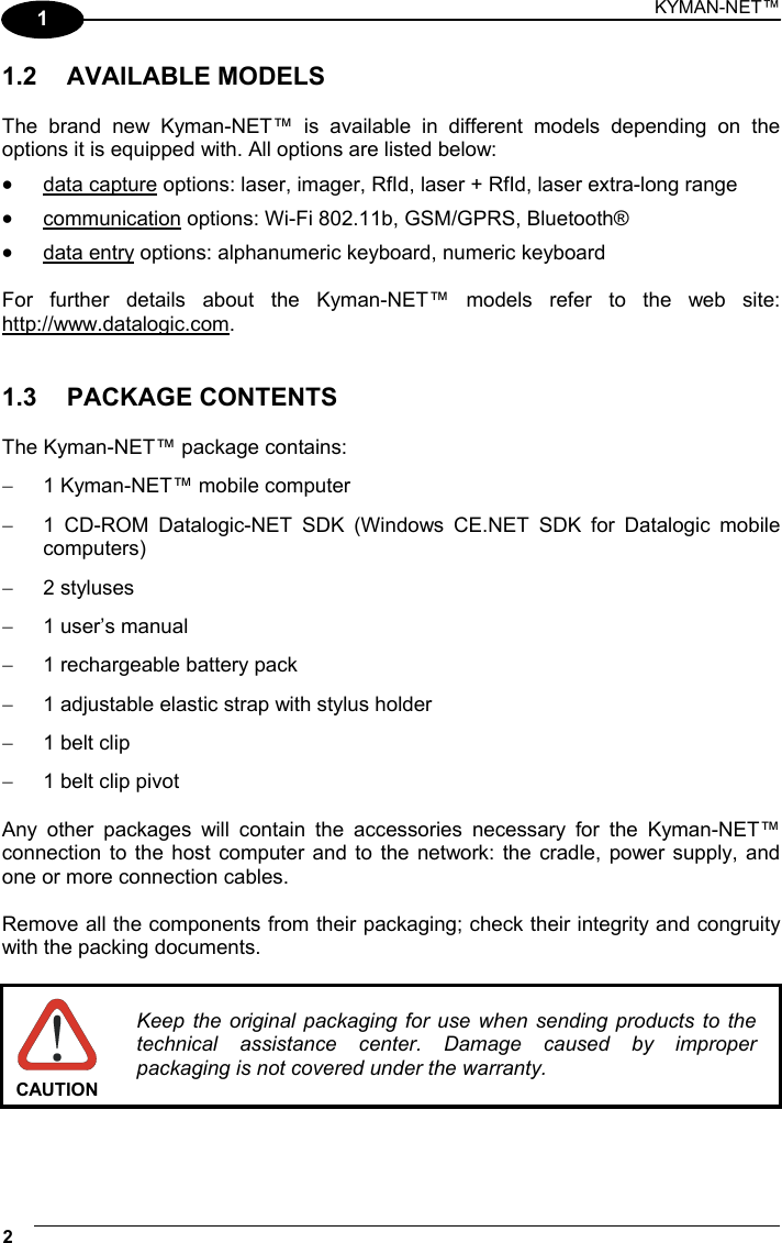 KYMAN-NET™ 2   1 1.2 AVAILABLE MODELS  The brand new Kyman-NET™ is available in different models depending on the options it is equipped with. All options are listed below: •  data capture options: laser, imager, RfId, laser + RfId, laser extra-long range •  communication options: Wi-Fi 802.11b, GSM/GPRS, Bluetooth® •  data entry options: alphanumeric keyboard, numeric keyboard  For further details about the Kyman-NET™ models refer to the web site: http://www.datalogic.com.   1.3 PACKAGE CONTENTS  The Kyman-NET™ package contains: −  1 Kyman-NET™ mobile computer −  1 CD-ROM Datalogic-NET SDK (Windows CE.NET SDK for Datalogic mobile computers) −  2 styluses −  1 user’s manual −  1 rechargeable battery pack −  1 adjustable elastic strap with stylus holder −  1 belt clip −  1 belt clip pivot  Any other packages will contain the accessories necessary for the Kyman-NET™ connection to the host computer and to the network: the cradle, power supply, and one or more connection cables.  Remove all the components from their packaging; check their integrity and congruity with the packing documents.   CAUTION Keep the original packaging for use when sending products to the technical assistance center. Damage caused by improper packaging is not covered under the warranty.   