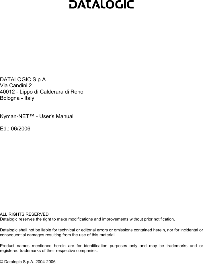             DATALOGIC S.p.A. Via Candini 2 40012 - Lippo di Calderara di Reno Bologna - Italy   Kyman-NET™ - User&apos;s Manual  Ed.: 06/2006              ALL RIGHTS RESERVED Datalogic reserves the right to make modifications and improvements without prior notification.  Datalogic shall not be liable for technical or editorial errors or omissions contained herein, nor for incidental or consequential damages resulting from the use of this material.  Product names mentioned herein are for identification purposes only and may be trademarks and or registered trademarks of their respective companies.  © Datalogic S.p.A. 2004-2006    