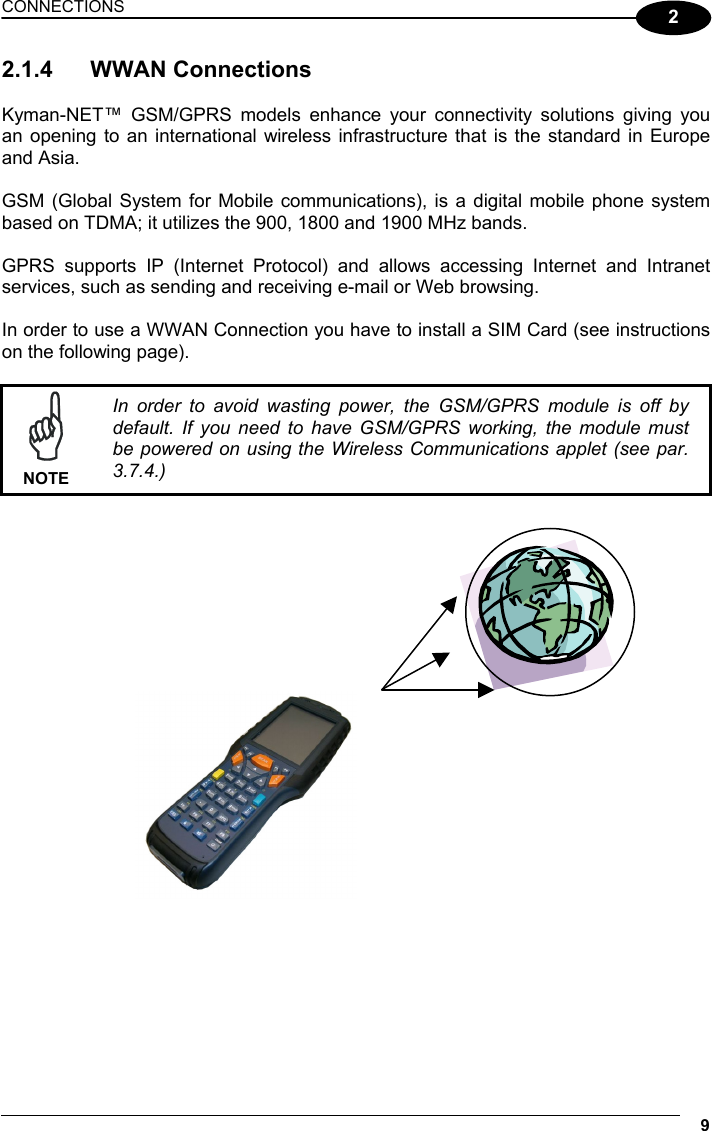 CONNECTIONS 9  2 2.1.4 WWAN Connections  Kyman-NET™ GSM/GPRS models enhance your connectivity solutions giving you an opening to an international wireless infrastructure that is the standard in Europe and Asia.  GSM (Global System for Mobile communications), is a digital mobile phone system based on TDMA; it utilizes the 900, 1800 and 1900 MHz bands.  GPRS supports IP (Internet Protocol) and allows accessing Internet and Intranet services, such as sending and receiving e-mail or Web browsing.  In order to use a WWAN Connection you have to install a SIM Card (see instructions on the following page).   NOTE In order to avoid wasting power, the GSM/GPRS module is off by default. If you need to have GSM/GPRS working, the module must be powered on using the Wireless Communications applet (see par. 3.7.4.)        