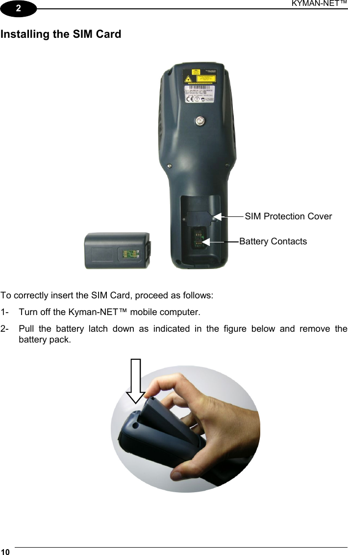 KYMAN-NET™ 10   2 Installing the SIM Card       To correctly insert the SIM Card, proceed as follows: 1-  Turn off the Kyman-NET™ mobile computer. 2-  Pull the battery latch down as indicated in the figure below and remove the battery pack.     SIM Protection Cover Battery Contacts 