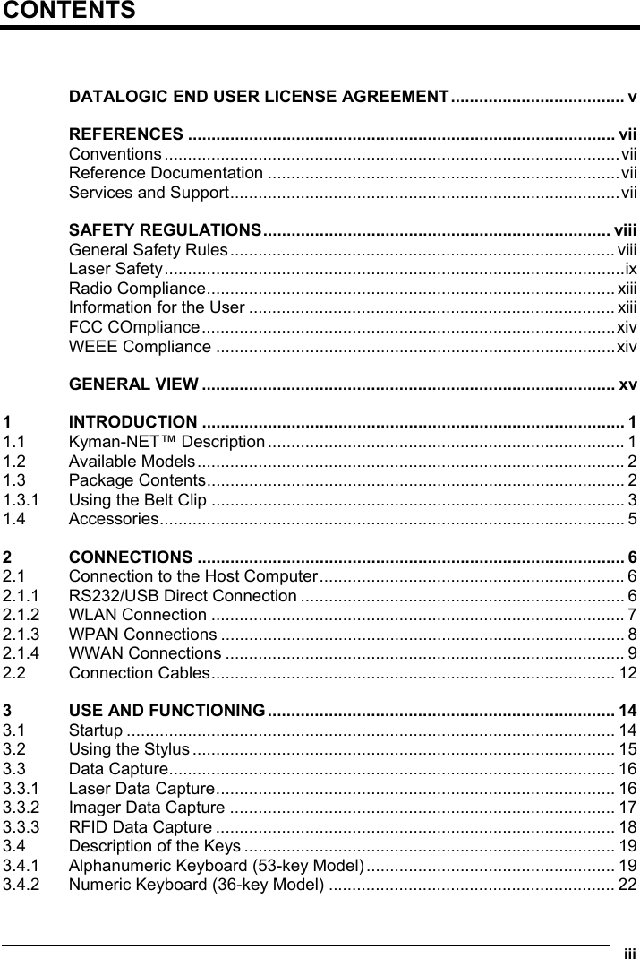  iii  CONTENTS   DATALOGIC END USER LICENSE AGREEMENT..................................... v REFERENCES ........................................................................................... vii Conventions.................................................................................................vii Reference Documentation ...........................................................................vii Services and Support...................................................................................vii SAFETY REGULATIONS.......................................................................... viii General Safety Rules.................................................................................. viii Laser Safety..................................................................................................ix Radio Compliance....................................................................................... xiii Information for the User .............................................................................. xiii FCC COmpliance........................................................................................xiv WEEE Compliance .....................................................................................xiv GENERAL VIEW ........................................................................................ xv 1 INTRODUCTION .......................................................................................... 1 1.1 Kyman-NET™ Description............................................................................ 1 1.2 Available Models........................................................................................... 2 1.3 Package Contents......................................................................................... 2 1.3.1 Using the Belt Clip ........................................................................................ 3 1.4 Accessories................................................................................................... 5 2 CONNECTIONS ........................................................................................... 6 2.1 Connection to the Host Computer................................................................. 6 2.1.1 RS232/USB Direct Connection ..................................................................... 6 2.1.2 WLAN Connection ........................................................................................ 7 2.1.3 WPAN Connections ...................................................................................... 8 2.1.4 WWAN Connections ..................................................................................... 9 2.2 Connection Cables...................................................................................... 12 3 USE AND FUNCTIONING.......................................................................... 14 3.1 Startup ........................................................................................................ 14 3.2 Using the Stylus.......................................................................................... 15 3.3 Data Capture............................................................................................... 16 3.3.1 Laser Data Capture..................................................................................... 16 3.3.2 Imager Data Capture .................................................................................. 17 3.3.3 RFID Data Capture ..................................................................................... 18 3.4 Description of the Keys ............................................................................... 19 3.4.1 Alphanumeric Keyboard (53-key Model)..................................................... 19 3.4.2 Numeric Keyboard (36-key Model) ............................................................. 22 