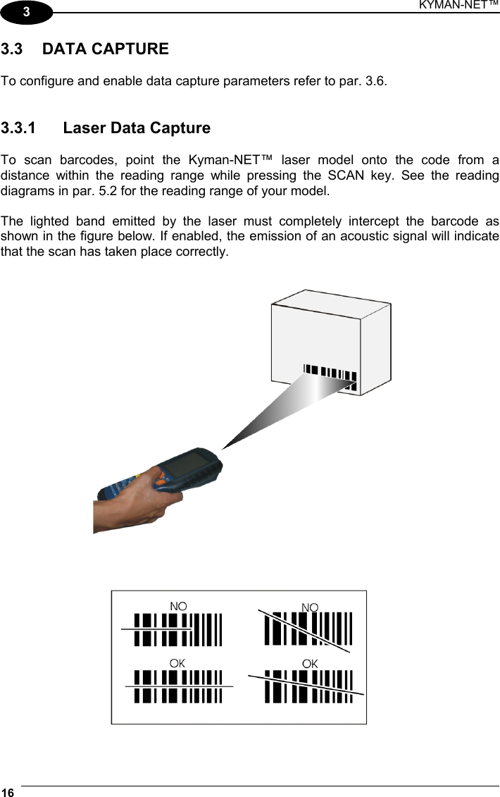 KYMAN-NET™ 16   3 3.3 DATA CAPTURE  To configure and enable data capture parameters refer to par. 3.6.   3.3.1  Laser Data Capture  To scan barcodes, point the Kyman-NET™ laser model onto the code from a distance within the reading range while pressing the SCAN key. See the reading diagrams in par. 5.2 for the reading range of your model.  The lighted band emitted by the laser must completely intercept the barcode as shown in the figure below. If enabled, the emission of an acoustic signal will indicate that the scan has taken place correctly.    