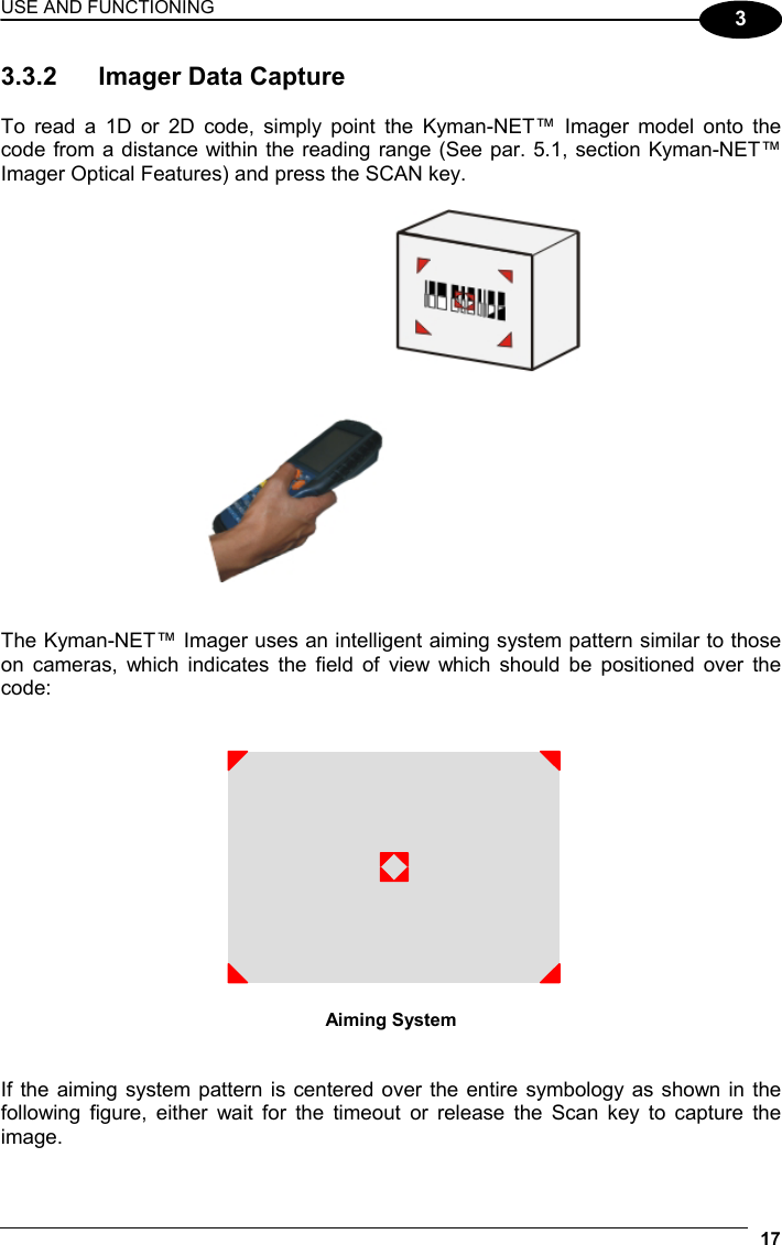 USE AND FUNCTIONING 17  3 3.3.2  Imager Data Capture  To read a 1D or 2D code, simply point the Kyman-NET™ Imager model onto the code from a distance within the reading range (See par. 5.1, section Kyman-NET™ Imager Optical Features) and press the SCAN key.     The Kyman-NET™ Imager uses an intelligent aiming system pattern similar to those on cameras, which indicates the field of view which should be positioned over the code:    Aiming System   If the aiming system pattern is centered over the entire symbology as shown in the following figure, either wait for the timeout or release the Scan key to capture the image.  