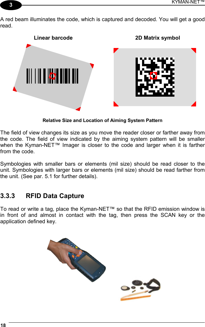 KYMAN-NET™ 18   3 A red beam illuminates the code, which is captured and decoded. You will get a good read.  Linear barcode  2D Matrix symbol ÌBX3ÉÎ  Relative Size and Location of Aiming System Pattern  The field of view changes its size as you move the reader closer or farther away from the code. The field of view indicated by the aiming system pattern will be smaller when the Kyman-NET™ Imager is closer to the code and larger when it is farther from the code.  Symbologies with smaller bars or elements (mil size) should be read closer to the unit. Symbologies with larger bars or elements (mil size) should be read farther from the unit. (See par. 5.1 for further details).   3.3.3  RFID Data Capture  To read or write a tag, place the Kyman-NET™ so that the RFID emission window is in front of and almost in contact with the tag, then press the SCAN key or the application defined key.   