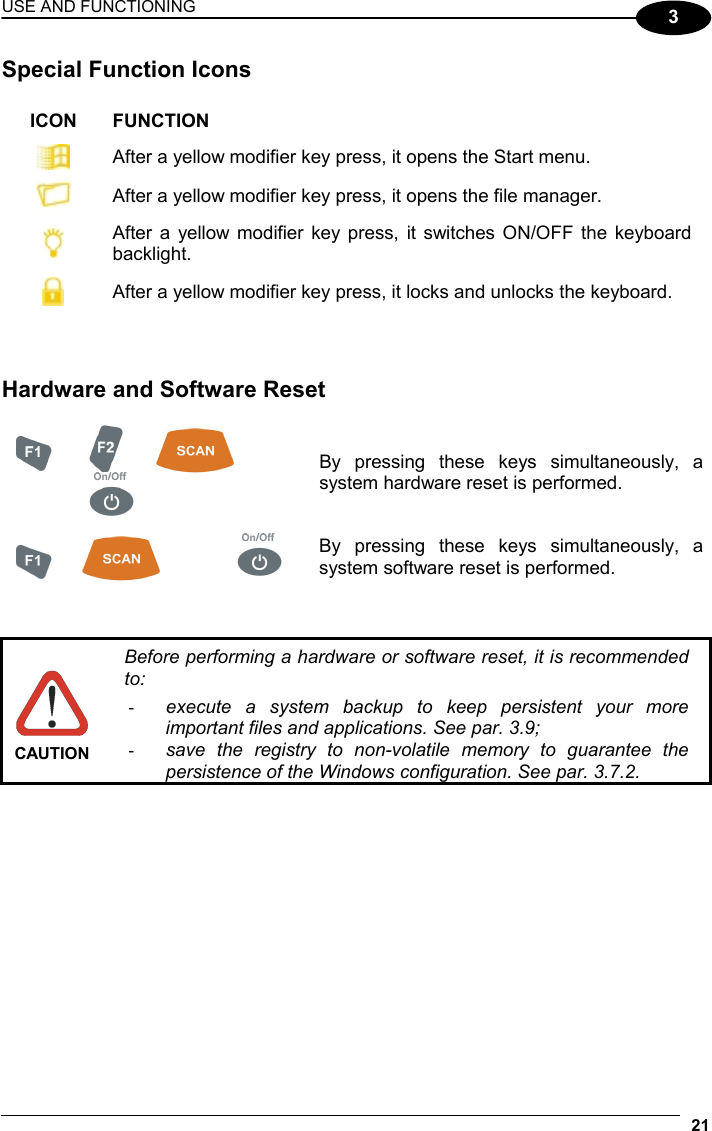 USE AND FUNCTIONING 21  3 Special Function Icons  ICON FUNCTION  After a yellow modifier key press, it opens the Start menu.  After a yellow modifier key press, it opens the file manager.  After a yellow modifier key press, it switches ON/OFF the keyboard backlight.  After a yellow modifier key press, it locks and unlocks the keyboard.    Hardware and Software Reset        By pressing these keys simultaneously, a system hardware reset is performed.      By pressing these keys simultaneously, a system software reset is performed.    CAUTION Before performing a hardware or software reset, it is recommended to: -  execute a system backup to keep persistent your more important files and applications. See par. 3.9; -  save the registry to non-volatile memory to guarantee the persistence of the Windows configuration. See par. 3.7.2.  