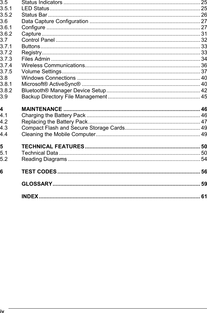  iv   3.5 Status Indicators ......................................................................................... 25 3.5.1 LED Status.................................................................................................. 25 3.5.2 Status Bar ................................................................................................... 26 3.6 Data Capture Configuration ........................................................................ 27 3.6.1 Configure .................................................................................................... 27 3.6.2 Capture ....................................................................................................... 31 3.7 Control Panel .............................................................................................. 32 3.7.1 Buttons........................................................................................................ 33 3.7.2 Registry....................................................................................................... 33 3.7.3 Files Admin ................................................................................................. 34 3.7.4 Wireless Communications........................................................................... 36 3.7.5 Volume Settings.......................................................................................... 37 3.8 Windows Connections ................................................................................ 40 3.8.1 Microsoft® ActiveSync® ............................................................................. 40 3.8.2 Bluetooth® Manager Device Setup............................................................. 42 3.9 Backup Directory File Management ............................................................ 45 4 MAINTENANCE ......................................................................................... 46 4.1 Charging the Battery Pack .......................................................................... 46 4.2 Replacing the Battery Pack......................................................................... 47 4.3 Compact Flash and Secure Storage Cards................................................. 49 4.4 Cleaning the Mobile Computer.................................................................... 49 5 TECHNICAL FEATURES........................................................................... 50 5.1 Technical Data ............................................................................................ 50 5.2 Reading Diagrams ...................................................................................... 54 6 TEST CODES............................................................................................. 56 GLOSSARY................................................................................................ 59 INDEX......................................................................................................... 61  