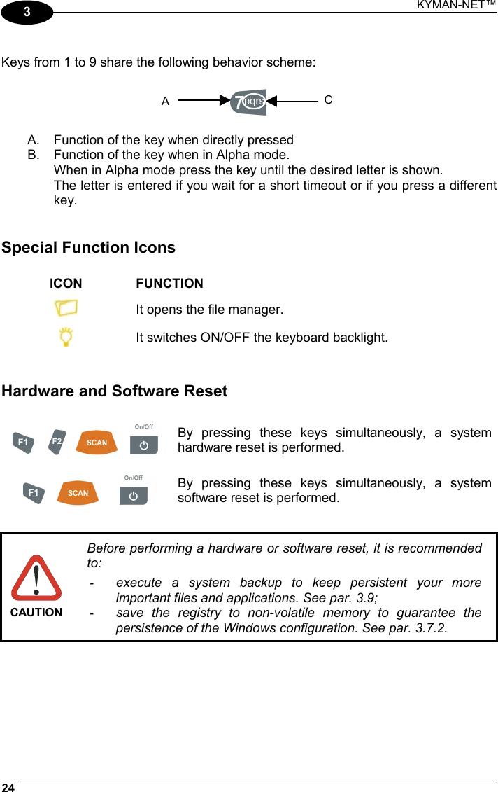 KYMAN-NET™ 24   3  Keys from 1 to 9 share the following behavior scheme:    A.  Function of the key when directly pressed B.  Function of the key when in Alpha mode. When in Alpha mode press the key until the desired letter is shown. The letter is entered if you wait for a short timeout or if you press a different key.   Special Function Icons  ICON FUNCTION  It opens the file manager.  It switches ON/OFF the keyboard backlight.   Hardware and Software Reset         By pressing these keys simultaneously, a system hardware reset is performed.      By pressing these keys simultaneously, a system software reset is performed.   CAUTION Before performing a hardware or software reset, it is recommended to: -  execute a system backup to keep persistent your more important files and applications. See par. 3.9; -  save the registry to non-volatile memory to guarantee the persistence of the Windows configuration. See par. 3.7.2.  A C