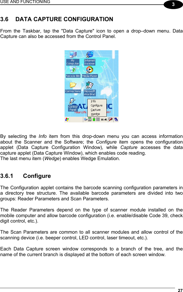 USE AND FUNCTIONING 27  3  3.6  DATA CAPTURE CONFIGURATION  From the Taskbar, tap the &quot;Data Capture&quot; icon to open a drop–down menu. Data Capture can also be accessed from the Control Panel.      By selecting the Info  item from this drop-down menu you can access information about the Scanner and the Software; the Configure item opens the configuration applet (Data Capture Configuration Window), while Capture accesses the data capture applet (Data Capture Window), which enables code reading. The last menu item (Wedge) enables Wedge Emulation.   3.6.1 Configure  The Configuration applet contains the barcode scanning configuration parameters in a directory tree structure. The available barcode parameters are divided into two groups: Reader Parameters and Scan Parameters.  The Reader Parameters depend on the type of scanner module installed on the mobile computer and allow barcode configuration (i.e. enable/disable Code 39, check digit control, etc.).  The Scan Parameters are common to all scanner modules and allow control of the scanning device (i.e. beeper control, LED control, laser timeout, etc.).  Each Data Capture screen window corresponds to a branch of the tree, and the name of the current branch is displayed at the bottom of each screen window. 