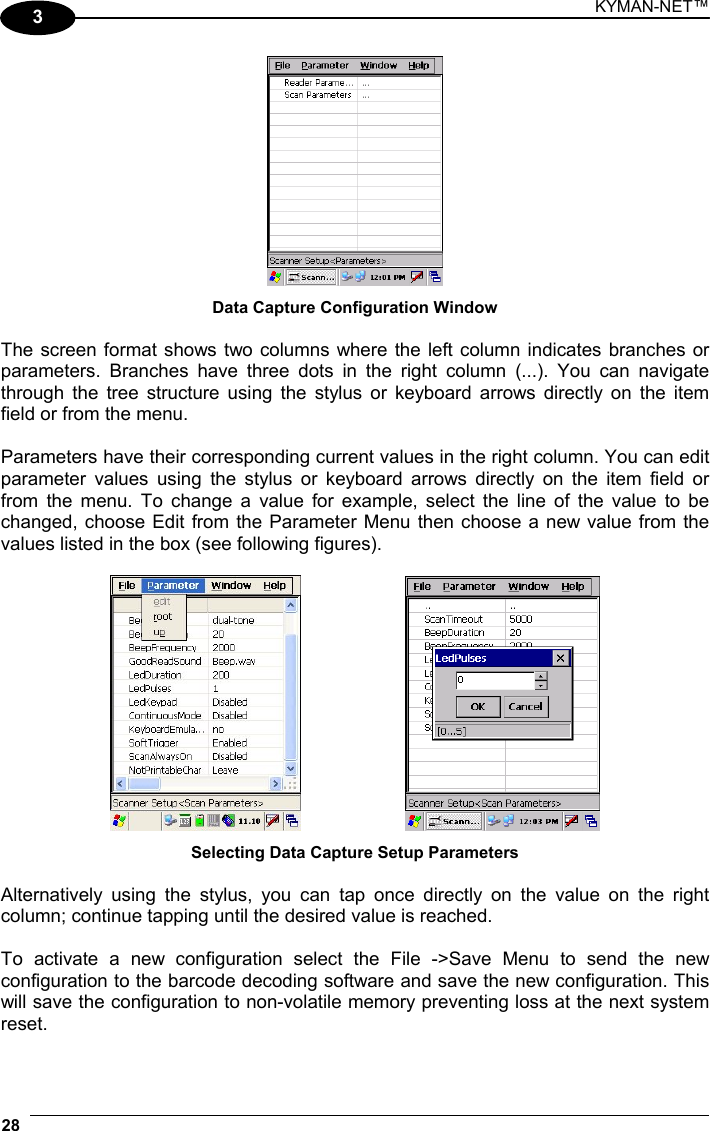 KYMAN-NET™ 28   3  Data Capture Configuration Window  The screen format shows two columns where the left column indicates branches or parameters. Branches have three dots in the right column (...). You can navigate through the tree structure using the stylus or keyboard arrows directly on the item field or from the menu.  Parameters have their corresponding current values in the right column. You can edit parameter values using the stylus or keyboard arrows directly on the item field or from the menu. To change a value for example, select the line of the value to be changed, choose Edit from the Parameter Menu then choose a new value from the values listed in the box (see following figures).      Selecting Data Capture Setup Parameters  Alternatively using the stylus, you can tap once directly on the value on the right column; continue tapping until the desired value is reached.  To activate a new configuration select the File -&gt;Save Menu to send the new configuration to the barcode decoding software and save the new configuration. This will save the configuration to non-volatile memory preventing loss at the next system reset.  