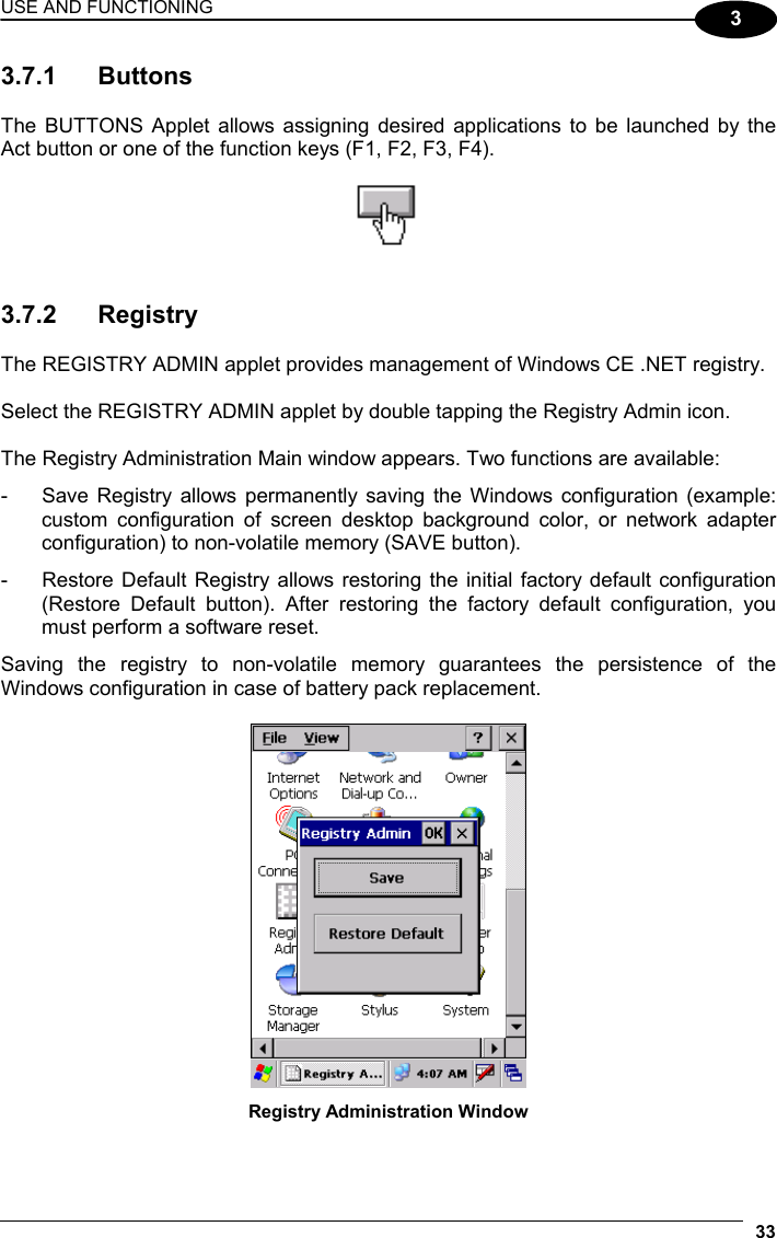 USE AND FUNCTIONING 33  3 3.7.1 Buttons  The BUTTONS Applet allows assigning desired applications to be launched by the Act button or one of the function keys (F1, F2, F3, F4).     3.7.2 Registry  The REGISTRY ADMIN applet provides management of Windows CE .NET registry.  Select the REGISTRY ADMIN applet by double tapping the Registry Admin icon.  The Registry Administration Main window appears. Two functions are available: -  Save Registry allows permanently saving the Windows configuration (example: custom configuration of screen desktop background color, or network adapter configuration) to non-volatile memory (SAVE button). -  Restore Default Registry allows restoring the initial factory default configuration (Restore Default button). After restoring the factory default configuration, you must perform a software reset. Saving the registry to non-volatile memory guarantees the persistence of the Windows configuration in case of battery pack replacement.   Registry Administration Window  