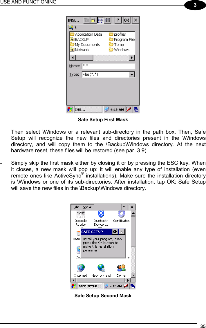 USE AND FUNCTIONING 35  3  Safe Setup First Mask  Then select \Windows or a relevant sub-directory in the path box. Then, Safe Setup will recognize the new files and directories present in the \Windows directory, and will copy them to the \Backup\Windows directory. At the next hardware reset, these files will be restored (see par. 3.9).  -  Simply skip the first mask either by closing it or by pressing the ESC key. When it closes, a new mask will pop up: it will enable any type of installation (even remote ones like ActiveSync® installations). Make sure the installation directory is \Windows or one of its sub-directories. After installation, tap OK: Safe Setup will save the new files in the \Backup\Windows directory.    Safe Setup Second Mask 