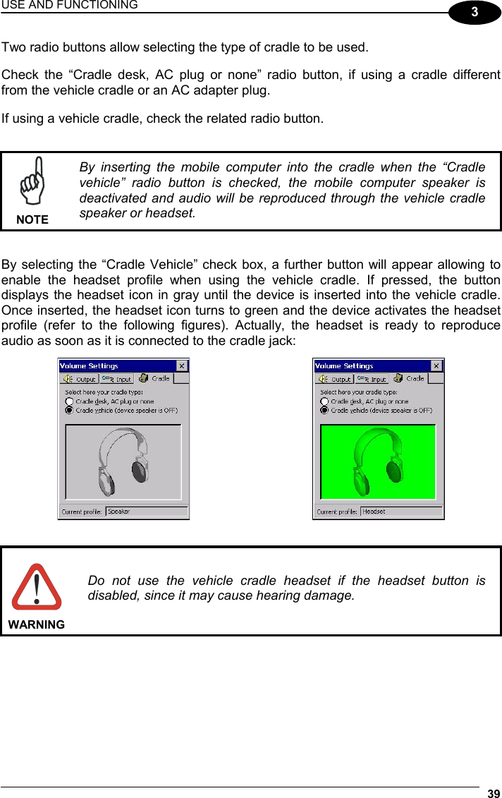 USE AND FUNCTIONING 39  3 Two radio buttons allow selecting the type of cradle to be used.  Check the “Cradle desk, AC plug or none” radio button, if using a cradle different from the vehicle cradle or an AC adapter plug.  If using a vehicle cradle, check the related radio button.    NOTE By inserting the mobile computer into the cradle when the “Cradle vehicle” radio button is checked, the mobile computer speaker is deactivated and audio will be reproduced through the vehicle cradle speaker or headset.   By selecting the “Cradle Vehicle” check box, a further button will appear allowing to enable the headset profile when using the vehicle cradle. If pressed, the button displays the headset icon in gray until the device is inserted into the vehicle cradle. Once inserted, the headset icon turns to green and the device activates the headset profile (refer to the following figures). Actually, the headset is ready to reproduce audio as soon as it is connected to the cradle jack:        WARNING Do not use the vehicle cradle headset if the headset button is disabled, since it may cause hearing damage.  
