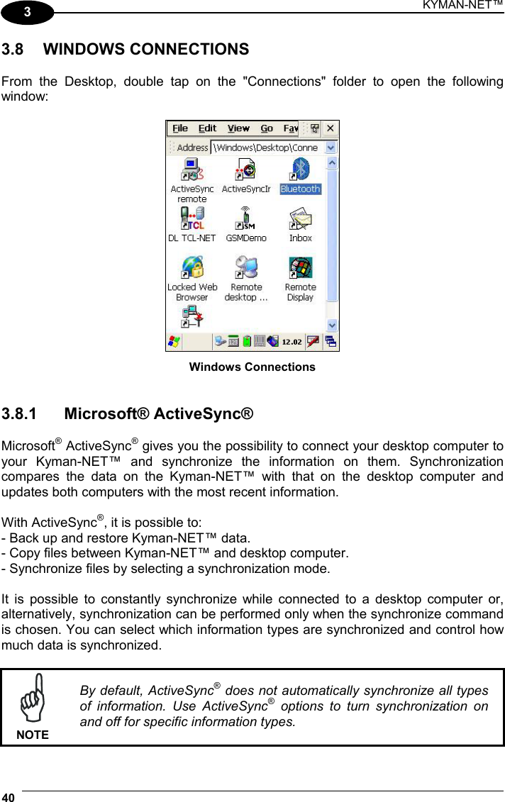 KYMAN-NET™ 40   3 3.8 WINDOWS CONNECTIONS  From the Desktop, double tap on the &quot;Connections&quot; folder to open the following window:   Windows Connections   3.8.1 Microsoft® ActiveSync®  Microsoft® ActiveSync® gives you the possibility to connect your desktop computer to your Kyman-NET™ and synchronize the information on them. Synchronization compares the data on the Kyman-NET™ with that on the desktop computer and updates both computers with the most recent information.  With ActiveSync®, it is possible to: - Back up and restore Kyman-NET™ data. - Copy files between Kyman-NET™ and desktop computer. - Synchronize files by selecting a synchronization mode.  It is possible to constantly synchronize while connected to a desktop computer or, alternatively, synchronization can be performed only when the synchronize command is chosen. You can select which information types are synchronized and control how much data is synchronized.   NOTE By default, ActiveSync® does not automatically synchronize all types of information. Use ActiveSync® options to turn synchronization on and off for specific information types. 