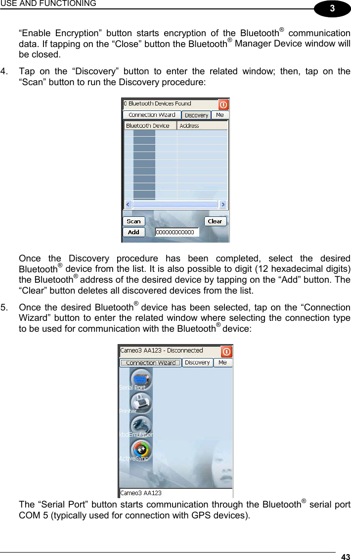 USE AND FUNCTIONING 43  3 “Enable Encryption” button starts encryption of the Bluetooth® communication data. If tapping on the “Close” button the Bluetooth® Manager Device window will be closed. 4.  Tap on the “Discovery” button to enter the related window; then, tap on the “Scan” button to run the Discovery procedure:    Once the Discovery procedure has been completed, select the desired Bluetooth® device from the list. It is also possible to digit (12 hexadecimal digits) the Bluetooth® address of the desired device by tapping on the “Add” button. The “Clear” button deletes all discovered devices from the list. 5.  Once the desired Bluetooth®  device has been selected, tap on the “Connection Wizard” button to enter the related window where selecting the connection type to be used for communication with the Bluetooth® device:    The “Serial Port” button starts communication through the Bluetooth® serial port COM 5 (typically used for connection with GPS devices). 