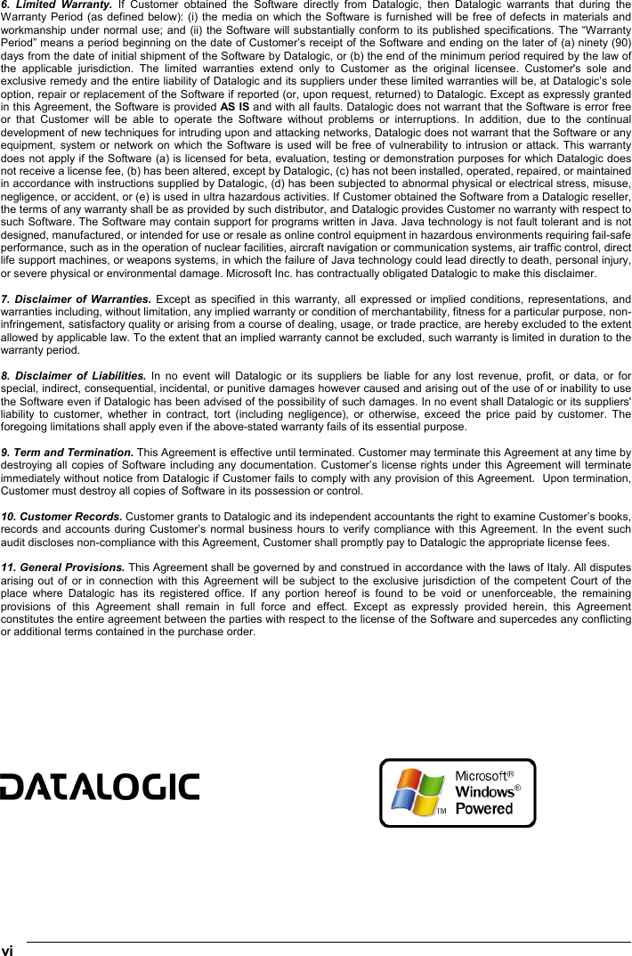  vi   6. Limited Warranty. If Customer obtained the Software directly from Datalogic, then Datalogic warrants that during the Warranty Period (as defined below): (i) the media on which the Software is furnished will be free of defects in materials and workmanship under normal use; and (ii) the Software will substantially conform to its published specifications. The “Warranty Period” means a period beginning on the date of Customer’s receipt of the Software and ending on the later of (a) ninety (90) days from the date of initial shipment of the Software by Datalogic, or (b) the end of the minimum period required by the law of the applicable jurisdiction. The limited warranties extend only to Customer as the original licensee. Customer&apos;s sole and exclusive remedy and the entire liability of Datalogic and its suppliers under these limited warranties will be, at Datalogic’s sole option, repair or replacement of the Software if reported (or, upon request, returned) to Datalogic. Except as expressly granted in this Agreement, the Software is provided AS IS and with all faults. Datalogic does not warrant that the Software is error free or that Customer will be able to operate the Software without problems or interruptions. In addition, due to the continual development of new techniques for intruding upon and attacking networks, Datalogic does not warrant that the Software or any equipment, system or network on which the Software is used will be free of vulnerability to intrusion or attack. This warranty does not apply if the Software (a) is licensed for beta, evaluation, testing or demonstration purposes for which Datalogic does not receive a license fee, (b) has been altered, except by Datalogic, (c) has not been installed, operated, repaired, or maintained in accordance with instructions supplied by Datalogic, (d) has been subjected to abnormal physical or electrical stress, misuse, negligence, or accident, or (e) is used in ultra hazardous activities. If Customer obtained the Software from a Datalogic reseller, the terms of any warranty shall be as provided by such distributor, and Datalogic provides Customer no warranty with respect to such Software. The Software may contain support for programs written in Java. Java technology is not fault tolerant and is not designed, manufactured, or intended for use or resale as online control equipment in hazardous environments requiring fail-safe performance, such as in the operation of nuclear facilities, aircraft navigation or communication systems, air traffic control, direct life support machines, or weapons systems, in which the failure of Java technology could lead directly to death, personal injury, or severe physical or environmental damage. Microsoft Inc. has contractually obligated Datalogic to make this disclaimer.  7. Disclaimer of Warranties. Except as specified in this warranty, all expressed or implied conditions, representations, and warranties including, without limitation, any implied warranty or condition of merchantability, fitness for a particular purpose, non-infringement, satisfactory quality or arising from a course of dealing, usage, or trade practice, are hereby excluded to the extent allowed by applicable law. To the extent that an implied warranty cannot be excluded, such warranty is limited in duration to the warranty period.  8. Disclaimer of Liabilities. In no event will Datalogic or its suppliers be liable for any lost revenue, profit, or data, or for special, indirect, consequential, incidental, or punitive damages however caused and arising out of the use of or inability to use the Software even if Datalogic has been advised of the possibility of such damages. In no event shall Datalogic or its suppliers&apos; liability to customer, whether in contract, tort (including negligence), or otherwise, exceed the price paid by customer. The foregoing limitations shall apply even if the above-stated warranty fails of its essential purpose.  9. Term and Termination. This Agreement is effective until terminated. Customer may terminate this Agreement at any time by destroying all copies of Software including any documentation. Customer’s license rights under this Agreement will terminate immediately without notice from Datalogic if Customer fails to comply with any provision of this Agreement.  Upon termination, Customer must destroy all copies of Software in its possession or control.  10. Customer Records. Customer grants to Datalogic and its independent accountants the right to examine Customer’s books, records and accounts during Customer’s normal business hours to verify compliance with this Agreement. In the event such audit discloses non-compliance with this Agreement, Customer shall promptly pay to Datalogic the appropriate license fees.  11. General Provisions. This Agreement shall be governed by and construed in accordance with the laws of Italy. All disputes arising out of or in connection with this Agreement will be subject to the exclusive jurisdiction of the competent Court of the place where Datalogic has its registered office. If any portion hereof is found to be void or unenforceable, the remaining provisions of this Agreement shall remain in full force and effect. Except as expressly provided herein, this Agreement constitutes the entire agreement between the parties with respect to the license of the Software and supercedes any conflicting or additional terms contained in the purchase order.             