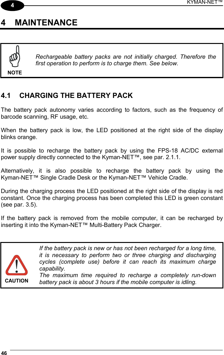 KYMAN-NET™ 46   4 4 MAINTENANCE    NOTE Rechargeable battery packs are not initially charged. Therefore the first operation to perform is to charge them. See below.   4.1  CHARGING THE BATTERY PACK  The battery pack autonomy varies according to factors, such as the frequency of barcode scanning, RF usage, etc.  When the battery pack is low, the LED positioned at the right side of the display blinks orange.  It is possible to recharge the battery pack by using the FPS-18 AC/DC external power supply directly connected to the Kyman-NET™, see par. 2.1.1.  Alternatively, it is also possible to recharge the battery pack by using the  Kyman-NET™ Single Cradle Desk or the Kyman-NET™ Vehicle Cradle.  During the charging process the LED positioned at the right side of the display is red constant. Once the charging process has been completed this LED is green constant (see par. 3.5).  If the battery pack is removed from the mobile computer, it can be recharged by inserting it into the Kyman-NET™ Multi-Battery Pack Charger.    CAUTION If the battery pack is new or has not been recharged for a long time, it is necessary to perform two or three charging and discharging cycles (complete use) before it can reach its maximum charge capability. The maximum time required to recharge a completely run-down battery pack is about 3 hours if the mobile computer is idling.  