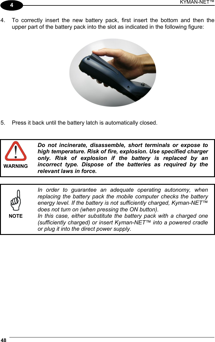 KYMAN-NET™ 48   4 4.  To correctly insert the new battery pack, first insert the bottom and then the upper part of the battery pack into the slot as indicated in the following figure:    5.  Press it back until the battery latch is automatically closed.    WARNING Do not incinerate, disassemble, short terminals or expose to high temperature. Risk of fire, explosion. Use specified charger only. Risk of explosion if the battery is replaced by an incorrect type. Dispose of the batteries as required by the relevant laws in force.   NOTE In order to guarantee an adequate operating autonomy, when replacing the battery pack the mobile computer checks the battery energy level. If the battery is not sufficiently charged, Kyman-NET™ does not turn on (when pressing the ON button). In this case, either substitute the battery pack with a charged one (sufficiently charged) or insert Kyman-NET™ into a powered cradle or plug it into the direct power supply.  