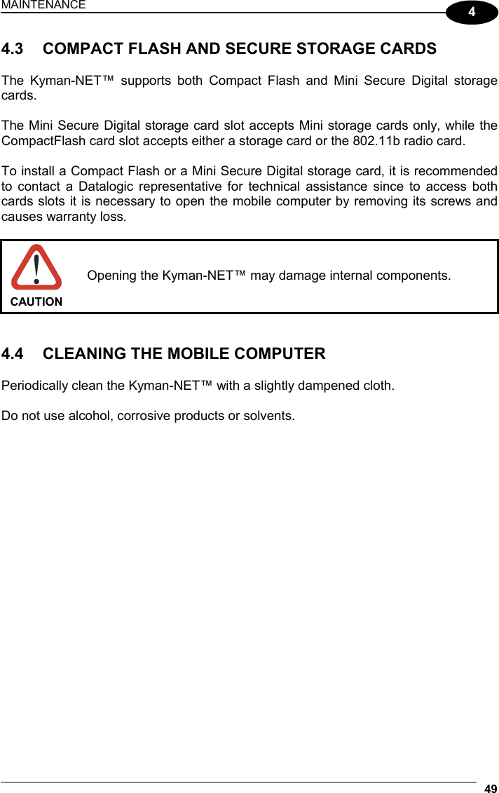 MAINTENANCE 49  4 4.3  COMPACT FLASH AND SECURE STORAGE CARDS  The Kyman-NET™ supports both Compact Flash and Mini Secure Digital storage cards.  The Mini Secure Digital storage card slot accepts Mini storage cards only, while the CompactFlash card slot accepts either a storage card or the 802.11b radio card.  To install a Compact Flash or a Mini Secure Digital storage card, it is recommended to contact a Datalogic representative for technical assistance since to access both cards slots it is necessary to open the mobile computer by removing its screws and causes warranty loss.   CAUTION Opening the Kyman-NET™ may damage internal components.   4.4  CLEANING THE MOBILE COMPUTER  Periodically clean the Kyman-NET™ with a slightly dampened cloth.  Do not use alcohol, corrosive products or solvents.   