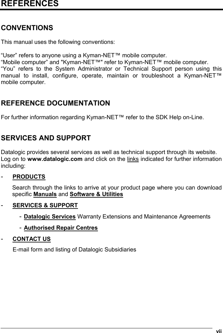  vii  REFERENCES   CONVENTIONS  This manual uses the following conventions:  “User” refers to anyone using a Kyman-NET™ mobile computer. “Mobile computer” and &quot;Kyman-NET™&quot; refer to Kyman-NET™ mobile computer. “You” refers to the System Administrator or Technical Support person using this manual to install, configure, operate, maintain or troubleshoot a Kyman-NET™ mobile computer.   REFERENCE DOCUMENTATION  For further information regarding Kyman-NET™ refer to the SDK Help on-Line.   SERVICES AND SUPPORT  Datalogic provides several services as well as technical support through its website. Log on to www.datalogic.com and click on the links indicated for further information including: -  PRODUCTS Search through the links to arrive at your product page where you can download specific Manuals and Software &amp; Utilities -  SERVICES &amp; SUPPORT - Datalogic Services Warranty Extensions and Maintenance Agreements - Authorised Repair Centres -  CONTACT US E-mail form and listing of Datalogic Subsidiaries 