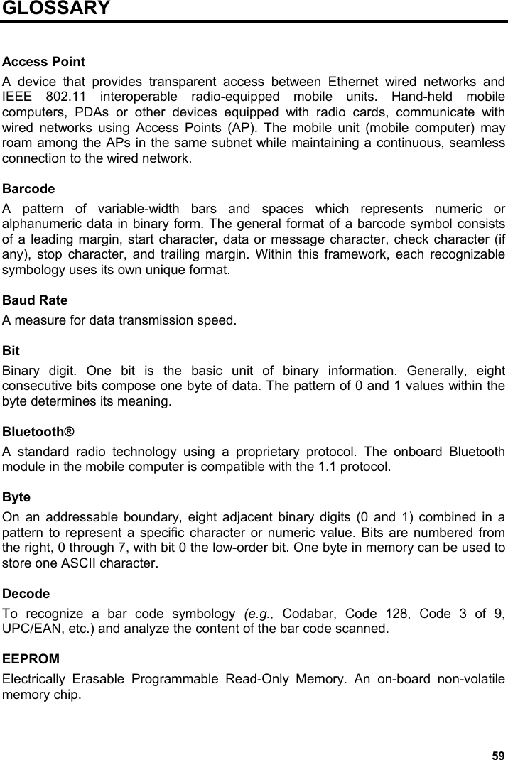  59  GLOSSARY   Access Point A device that provides transparent access between Ethernet wired networks and IEEE 802.11 interoperable radio-equipped mobile units. Hand-held mobile computers, PDAs or other devices equipped with radio cards, communicate with wired networks using Access Points (AP). The mobile unit (mobile computer) may roam among the APs in the same subnet while maintaining a continuous, seamless connection to the wired network.  Barcode A pattern of variable-width bars and spaces which represents numeric or alphanumeric data in binary form. The general format of a barcode symbol consists of a leading margin, start character, data or message character, check character (if any), stop character, and trailing margin. Within this framework, each recognizable symbology uses its own unique format.  Baud Rate A measure for data transmission speed.  Bit Binary digit. One bit is the basic unit of binary information. Generally, eight consecutive bits compose one byte of data. The pattern of 0 and 1 values within the byte determines its meaning.  Bluetooth® A standard radio technology using a proprietary protocol. The onboard Bluetooth module in the mobile computer is compatible with the 1.1 protocol.  Byte On an addressable boundary, eight adjacent binary digits (0 and 1) combined in a pattern to represent a specific character or numeric value. Bits are numbered from the right, 0 through 7, with bit 0 the low-order bit. One byte in memory can be used to store one ASCII character.  Decode To recognize a bar code symbology (e.g.,  Codabar, Code 128, Code 3 of 9, UPC/EAN, etc.) and analyze the content of the bar code scanned.  EEPROM Electrically Erasable Programmable Read-Only Memory. An on-board non-volatile memory chip. 