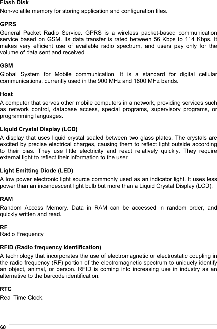  60   Flash Disk Non-volatile memory for storing application and configuration files.  GPRS General Packet Radio Service. GPRS is a wireless packet-based communication service based on GSM. Its data transfer is rated between 56 Kbps to 114 Kbps. It makes very efficient use of available radio spectrum, and users pay only for the volume of data sent and received.  GSM Global System for Mobile communication. It is a standard for digital cellular communications, currently used in the 900 MHz and 1800 MHz bands.  Host A computer that serves other mobile computers in a network, providing services such as network control, database access, special programs, supervisory programs, or programming languages.  Liquid Crystal Display (LCD) A display that uses liquid crystal sealed between two glass plates. The crystals are excited by precise electrical charges, causing them to reflect light outside according to their bias. They use little electricity and react relatively quickly. They require external light to reflect their information to the user.  Light Emitting Diode (LED) A low power electronic light source commonly used as an indicator light. It uses less power than an incandescent light bulb but more than a Liquid Crystal Display (LCD).  RAM Random Access Memory. Data in RAM can be accessed in random order, and quickly written and read.  RF Radio Frequency  RFID (Radio frequency identification) A technology that incorporates the use of electromagnetic or electrostatic coupling in the radio frequency (RF) portion of the electromagnetic spectrum to uniquely identify an object, animal, or person. RFID is coming into increasing use in industry as an alternative to the barcode identification.  RTC Real Time Clock. 