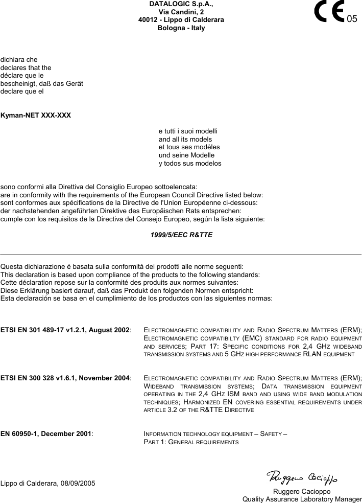    05 DATALOGIC S.p.A., Via Candini, 2 40012 - Lippo di Calderara Bologna - Italy    dichiara che declares that the déclare que le bescheinigt, daß das Gerät declare que el   Kyman-NET XXX-XXX   e tutti i suoi modelli   and all its models   et tous ses modèles  und seine Modelle   y todos sus modelos   sono conformi alla Direttiva del Consiglio Europeo sottoelencata: are in conformity with the requirements of the European Council Directive listed below: sont conformes aux spécifications de la Directive de l&apos;Union Européenne ci-dessous: der nachstehenden angeführten Direktive des Europäischen Rats entsprechen: cumple con los requisitos de la Directiva del Consejo Europeo, según la lista siguiente:  1999/5/EEC R&amp;TTE    Questa dichiarazione è basata sulla conformità dei prodotti alle norme seguenti: This declaration is based upon compliance of the products to the following standards: Cette déclaration repose sur la conformité des produits aux normes suivantes: Diese Erklärung basiert darauf, daß das Produkt den folgenden Normen entspricht: Esta declaración se basa en el cumplimiento de los productos con las siguientes normas:    ETSI EN 301 489-17 v1.2.1, August 2002: ELECTROMAGNETIC COMPATIBILITY AND RADIO  SPECTRUM  MATTERS  (ERM); ELECTROMAGNETIC COMPATIBILTY (EMC)  STANDARD FOR RADIO EQUIPMENT AND SERVICES; PART  17: SPECIFIC CONDITIONS FOR 2,4 GHZ WIDEBAND TRANSMISSION SYSTEMS AND 5 GHZ HIGH PERFORMANCE RLAN EQUIPMENT   ETSI EN 300 328 v1.6.1, November 2004: ELECTROMAGNETIC COMPATIBILITY AND RADIO  SPECTRUM  MATTERS  (ERM); WIDEBAND TRANSMISSION SYSTEMS; DATA TRANSMISSION EQUIPMENT OPERATING IN THE 2,4 GHZ  ISM  BAND AND USING WIDE BAND MODULATION TECHNIQUES; HARMONIZED  EN  COVERING ESSENTIAL REQUIREMENTS UNDER ARTICLE 3.2 OF THE R&amp;TTE DIRECTIVE   EN 60950-1, December 2001: INFORMATION TECHNOLOGY EQUIPMENT – SAFETY – PART 1: GENERAL REQUIREMENTS    Lippo di Calderara, 08/09/2005    Ruggero Cacioppo  Quality Assurance Laboratory Manager  