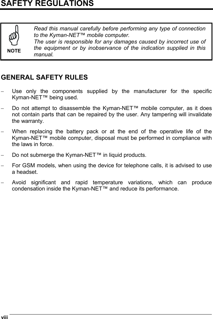  viii   SAFETY REGULATIONS    NOTE Read this manual carefully before performing any type of connection to the Kyman-NET™ mobile computer. The user is responsible for any damages caused by incorrect use of the equipment or by inobservance of the indication supplied in this manual.   GENERAL SAFETY RULES  −  Use only the components supplied by the manufacturer for the specific Kyman-NET™ being used. −  Do not attempt to disassemble the Kyman-NET™ mobile computer, as it does not contain parts that can be repaired by the user. Any tampering will invalidate the warranty. −  When replacing the battery pack or at the end of the operative life of the Kyman-NET™ mobile computer, disposal must be performed in compliance with the laws in force. −  Do not submerge the Kyman-NET™ in liquid products. −  For GSM models, when using the device for telephone calls, it is advised to use a headset. −  Avoid significant and rapid temperature variations, which can produce condensation inside the Kyman-NET™ and reduce its performance.  