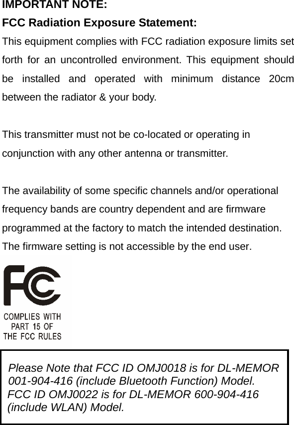 IMPORTANT NOTE: FCC Radiation Exposure Statement: This equipment complies with FCC radiation exposure limits set forth for an uncontrolled environment. This equipment should be installed and operated with minimum distance 20cm between the radiator &amp; your body.  This transmitter must not be co-located or operating in conjunction with any other antenna or transmitter.  The availability of some specific channels and/or operational frequency bands are country dependent and are firmware programmed at the factory to match the intended destination. The firmware setting is not accessible by the end user.    Please Note that FCC ID OMJ0018 is for DL-MEMOR 001-904-416 (include Bluetooth Function) Model. FCC ID OMJ0022 is for DL-MEMOR 600-904-416 (include WLAN) Model. 