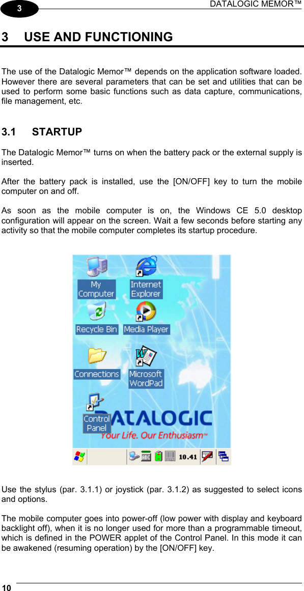 DATALOGIC MEMOR™  10   3 3  USE AND FUNCTIONING   The use of the Datalogic Memor™ depends on the application software loaded. However there are several parameters that can be set and utilities that can be used to perform some basic functions such as data capture, communications, file management, etc.   3.1 STARTUP  The Datalogic Memor™ turns on when the battery pack or the external supply is inserted.  After the battery pack is installed, use the [ON/OFF] key to turn the mobile computer on and off.  As soon as the mobile computer is on, the Windows CE 5.0 desktop configuration will appear on the screen. Wait a few seconds before starting any activity so that the mobile computer completes its startup procedure.      Use the stylus (par. 3.1.1) or joystick (par. 3.1.2) as suggested to select icons and options.  The mobile computer goes into power-off (low power with display and keyboard backlight off), when it is no longer used for more than a programmable timeout, which is defined in the POWER applet of the Control Panel. In this mode it can be awakened (resuming operation) by the [ON/OFF] key. 