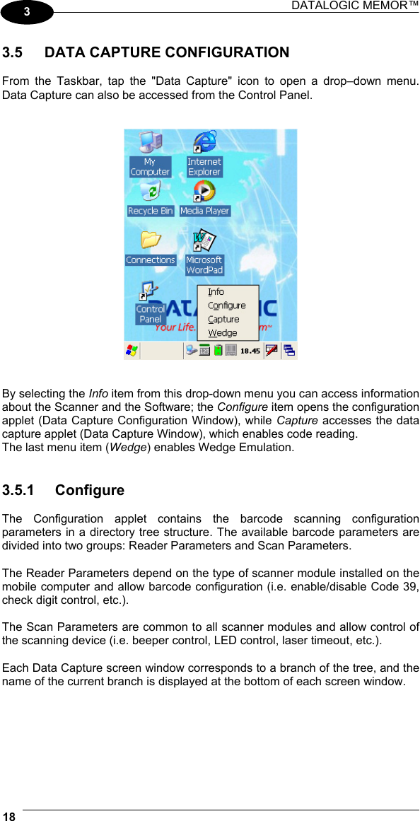 DATALOGIC MEMOR™  18   3  3.5  DATA CAPTURE CONFIGURATION  From the Taskbar, tap the &quot;Data Capture&quot; icon to open a drop–down menu. Data Capture can also be accessed from the Control Panel.      By selecting the Info item from this drop-down menu you can access information about the Scanner and the Software; the Configure item opens the configuration applet (Data Capture Configuration Window), while Capture accesses the data capture applet (Data Capture Window), which enables code reading. The last menu item (Wedge) enables Wedge Emulation.   3.5.1 Configure  The Configuration applet contains the barcode scanning configuration parameters in a directory tree structure. The available barcode parameters are divided into two groups: Reader Parameters and Scan Parameters.  The Reader Parameters depend on the type of scanner module installed on the mobile computer and allow barcode configuration (i.e. enable/disable Code 39, check digit control, etc.).  The Scan Parameters are common to all scanner modules and allow control of the scanning device (i.e. beeper control, LED control, laser timeout, etc.).  Each Data Capture screen window corresponds to a branch of the tree, and the name of the current branch is displayed at the bottom of each screen window. 