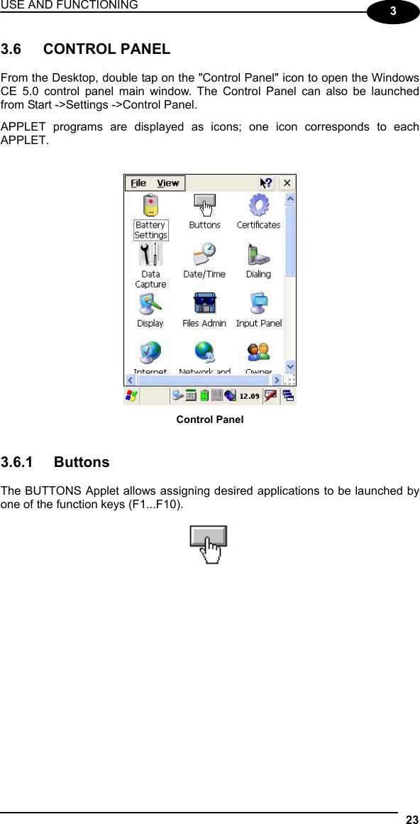 USE AND FUNCTIONING 23  3 3.6 CONTROL PANEL  From the Desktop, double tap on the &quot;Control Panel&quot; icon to open the Windows CE 5.0 control panel main window. The Control Panel can also be launched from Start -&gt;Settings -&gt;Control Panel.  APPLET programs are displayed as icons; one icon corresponds to each APPLET.    Control Panel   3.6.1 Buttons  The BUTTONS Applet allows assigning desired applications to be launched by one of the function keys (F1...F10).     