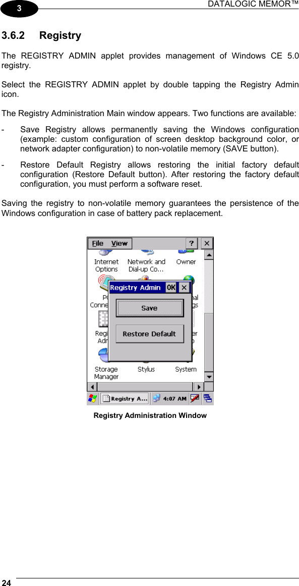 DATALOGIC MEMOR™  24   3 3.6.2 Registry  The REGISTRY ADMIN applet provides management of Windows CE 5.0 registry.  Select the REGISTRY ADMIN applet by double tapping the Registry Admin icon.  The Registry Administration Main window appears. Two functions are available: -  Save Registry allows permanently saving the Windows configuration (example: custom configuration of screen desktop background color, or network adapter configuration) to non-volatile memory (SAVE button). -  Restore Default Registry allows restoring the initial factory default configuration (Restore Default button). After restoring the factory default configuration, you must perform a software reset.  Saving the registry to non-volatile memory guarantees the persistence of the Windows configuration in case of battery pack replacement.    Registry Administration Window  