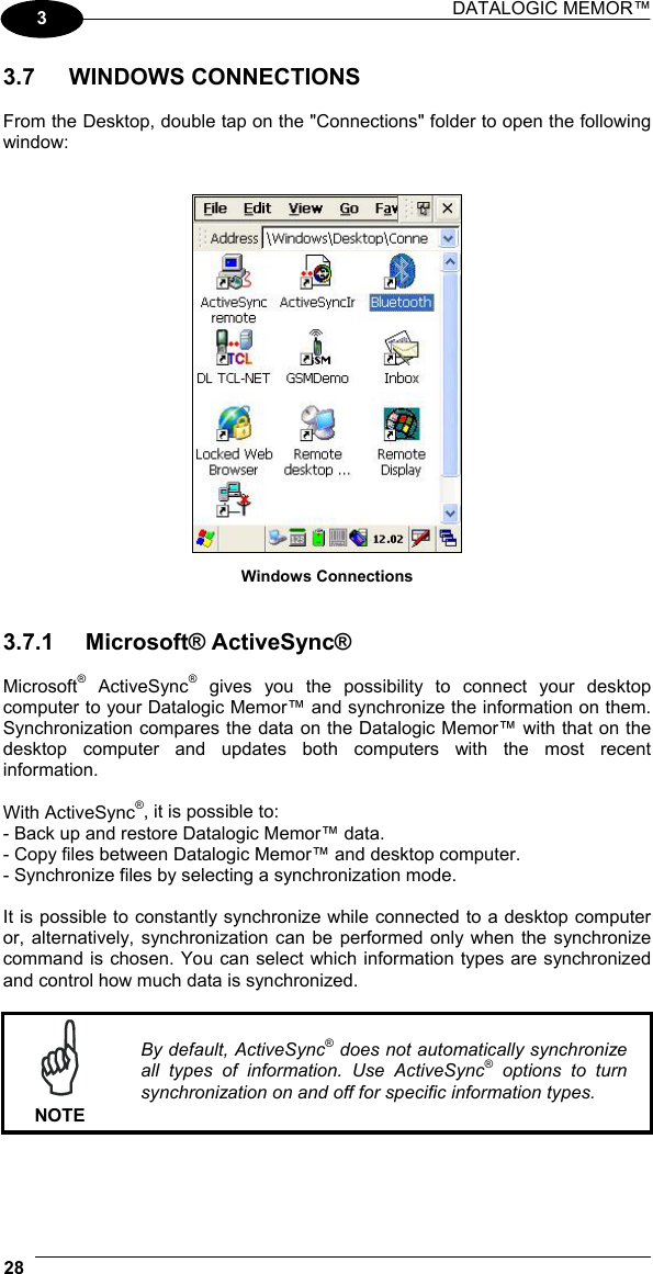 DATALOGIC MEMOR™  28   3 3.7 WINDOWS CONNECTIONS  From the Desktop, double tap on the &quot;Connections&quot; folder to open the following window:    Windows Connections   3.7.1 Microsoft® ActiveSync®  Microsoft® ActiveSync® gives you the possibility to connect your desktop computer to your Datalogic Memor™ and synchronize the information on them. Synchronization compares the data on the Datalogic Memor™ with that on the desktop computer and updates both computers with the most recent information.  With ActiveSync®, it is possible to: - Back up and restore Datalogic Memor™ data. - Copy files between Datalogic Memor™ and desktop computer. - Synchronize files by selecting a synchronization mode.  It is possible to constantly synchronize while connected to a desktop computer or, alternatively, synchronization can be performed only when the synchronize command is chosen. You can select which information types are synchronized and control how much data is synchronized.   NOTE By default, ActiveSync® does not automatically synchronize all types of information. Use ActiveSync® options to turn synchronization on and off for specific information types.  