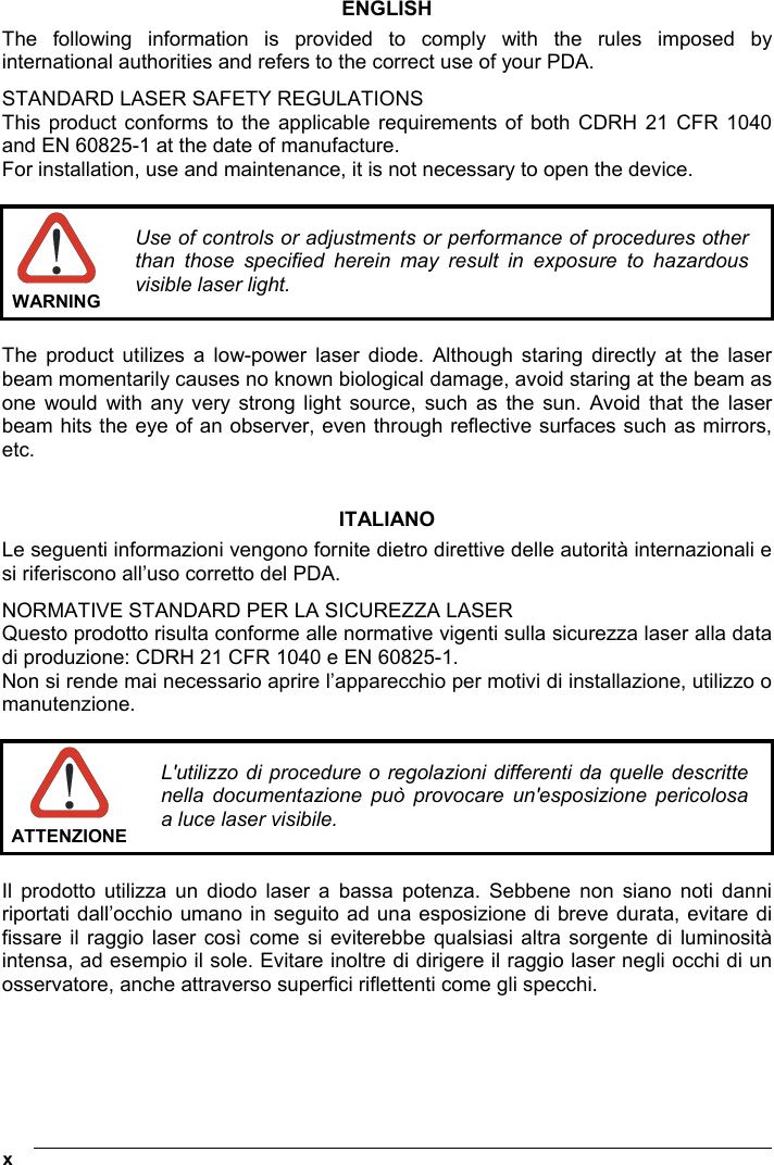  x   ENGLISH The following information is provided to comply with the rules imposed by international authorities and refers to the correct use of your PDA. STANDARD LASER SAFETY REGULATIONS This product conforms to the applicable requirements of both CDRH 21 CFR 1040 and EN 60825-1 at the date of manufacture. For installation, use and maintenance, it is not necessary to open the device.   WARNING Use of controls or adjustments or performance of procedures other than those specified herein may result in exposure to hazardous visible laser light.  The product utilizes a low-power laser diode. Although staring directly at the laser beam momentarily causes no known biological damage, avoid staring at the beam as one would with any very strong light source, such as the sun. Avoid that the laser beam hits the eye of an observer, even through reflective surfaces such as mirrors, etc.   ITALIANO Le seguenti informazioni vengono fornite dietro direttive delle autorità internazionali e si riferiscono all’uso corretto del PDA. NORMATIVE STANDARD PER LA SICUREZZA LASER Questo prodotto risulta conforme alle normative vigenti sulla sicurezza laser alla data di produzione: CDRH 21 CFR 1040 e EN 60825-1. Non si rende mai necessario aprire l’apparecchio per motivi di installazione, utilizzo o manutenzione.   ATTENZIONEL&apos;utilizzo di procedure o regolazioni differenti da quelle descritte nella documentazione può provocare un&apos;esposizione pericolosa a luce laser visibile.  Il prodotto utilizza un diodo laser a bassa potenza. Sebbene non siano noti danni riportati dall’occhio umano in seguito ad una esposizione di breve durata, evitare di fissare il raggio laser così come si eviterebbe qualsiasi altra sorgente di luminosità intensa, ad esempio il sole. Evitare inoltre di dirigere il raggio laser negli occhi di un osservatore, anche attraverso superfici riflettenti come gli specchi.     