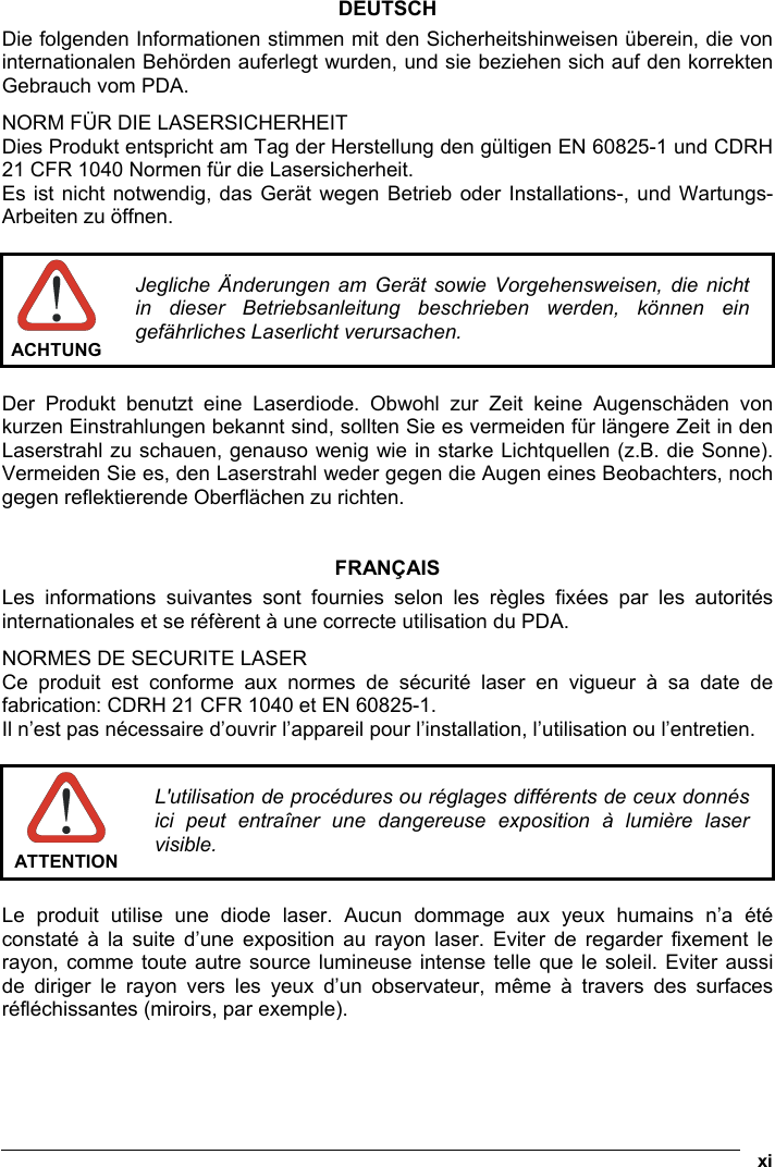  xi  DEUTSCH Die folgenden Informationen stimmen mit den Sicherheitshinweisen überein, die von internationalen Behörden auferlegt wurden, und sie beziehen sich auf den korrekten Gebrauch vom PDA. NORM FÜR DIE LASERSICHERHEIT Dies Produkt entspricht am Tag der Herstellung den gültigen EN 60825-1 und CDRH 21 CFR 1040 Normen für die Lasersicherheit. Es ist nicht notwendig, das Gerät wegen Betrieb oder Installations-, und Wartungs-Arbeiten zu öffnen.   ACHTUNG Jegliche Änderungen am Gerät sowie Vorgehensweisen, die nicht in dieser Betriebsanleitung beschrieben werden, können ein gefährliches Laserlicht verursachen.  Der Produkt benutzt eine Laserdiode. Obwohl zur Zeit keine Augenschäden von kurzen Einstrahlungen bekannt sind, sollten Sie es vermeiden für längere Zeit in den Laserstrahl zu schauen, genauso wenig wie in starke Lichtquellen (z.B. die Sonne). Vermeiden Sie es, den Laserstrahl weder gegen die Augen eines Beobachters, noch gegen reflektierende Oberflächen zu richten.   FRANÇAIS Les informations suivantes sont fournies selon les règles fixées par les autorités internationales et se réfèrent à une correcte utilisation du PDA. NORMES DE SECURITE LASER Ce produit est conforme aux normes de sécurité laser en vigueur à sa date de fabrication: CDRH 21 CFR 1040 et EN 60825-1. Il n’est pas nécessaire d’ouvrir l’appareil pour l’installation, l’utilisation ou l’entretien.   ATTENTION L&apos;utilisation de procédures ou réglages différents de ceux donnés ici peut entraîner une dangereuse exposition à lumière laser visible.  Le produit utilise une diode laser. Aucun dommage aux yeux humains n’a été constaté à la suite d’une exposition au rayon laser. Eviter de regarder fixement le rayon, comme toute autre source lumineuse intense telle que le soleil. Eviter aussi de diriger le rayon vers les yeux d’un observateur, même à travers des surfaces réfléchissantes (miroirs, par exemple).    