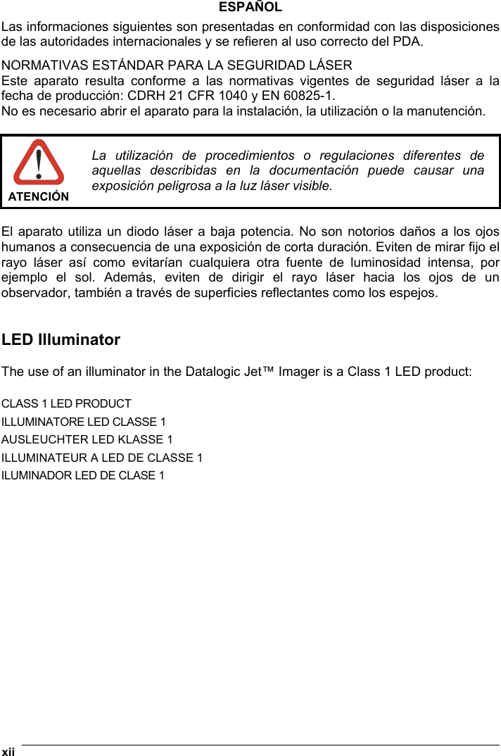  xii   ESPAÑOL Las informaciones siguientes son presentadas en conformidad con las disposiciones de las autoridades internacionales y se refieren al uso correcto del PDA. NORMATIVAS ESTÁNDAR PARA LA SEGURIDAD LÁSER Este aparato resulta conforme a las normativas vigentes de seguridad láser a la fecha de producción: CDRH 21 CFR 1040 y EN 60825-1. No es necesario abrir el aparato para la instalación, la utilización o la manutención.   ATENCIÓN La utilización de procedimientos o regulaciones diferentes de aquellas describidas en la documentación puede causar una exposición peligrosa a la luz láser visible.  El aparato utiliza un diodo láser a baja potencia. No son notorios daños a los ojos humanos a consecuencia de una exposición de corta duración. Eviten de mirar fijo el rayo láser así como evitarían cualquiera otra fuente de luminosidad intensa, por ejemplo el sol. Además, eviten de dirigir el rayo láser hacia los ojos de un observador, también a través de superficies reflectantes como los espejos.   LED Illuminator  The use of an illuminator in the Datalogic Jet™ Imager is a Class 1 LED product:  CLASS 1 LED PRODUCT ILLUMINATORE LED CLASSE 1 AUSLEUCHTER LED KLASSE 1 ILLUMINATEUR A LED DE CLASSE 1 ILUMINADOR LED DE CLASE 1   