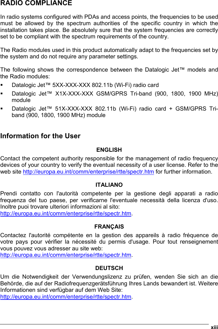  xiii  RADIO COMPLIANCE  In radio systems configured with PDAs and access points, the frequencies to be used must be allowed by the spectrum authorities of the specific country in which the installation takes place. Be absolutely sure that the system frequencies are correctly set to be compliant with the spectrum requirements of the country.  The Radio modules used in this product automatically adapt to the frequencies set by the system and do not require any parameter settings.  The following shows the correspondence between the Datalogic Jet™ models and the Radio modules:   Datalogic Jet™ 5XX-XXX-XXX 802.11b (Wi-Fi) radio card   Datalogic Jet™ X1X-XXX-XXX GSM/GPRS Tri-band (900, 1800, 1900 MHz) module   Datalogic Jet™ 51X-XXX-XXX 802.11b (Wi-Fi) radio card + GSM/GPRS Tri-band (900, 1800, 1900 MHz) module   Information for the User  ENGLISH Contact the competent authority responsible for the management of radio frequency devices of your country to verify the eventual necessity of a user license. Refer to the web site http://europa.eu.int/comm/enterprise/rtte/spectr.htm for further information.  ITALIANO Prendi contatto con l&apos;autorità competente per la gestione degli apparati a radio frequenza del tuo paese, per verificarne l&apos;eventuale necessità della licenza d&apos;uso. Inoltre puoi trovare ulteriori informazioni al sito: http://europa.eu.int/comm/enterprise/rtte/spectr.htm.  FRANÇAIS Contactez l&apos;autorité compétente en la gestion des appareils à radio fréquence de votre pays pour vérifier la nécessité du permis d&apos;usage. Pour tout renseignement vous pouvez vous adresser au site web: http://europa.eu.int/comm/enterprise/rtte/spectr.htm.  DEUTSCH Um die Notwendigkeit der Verwendungslizenz zu prüfen, wenden Sie sich an die Behörde, die auf der Radiofrequenzgerätsführung Ihres Lands bewandert ist. Weitere Informationen sind verfügbar auf dem Web Site: http://europa.eu.int/comm/enterprise/rtte/spectr.htm.  