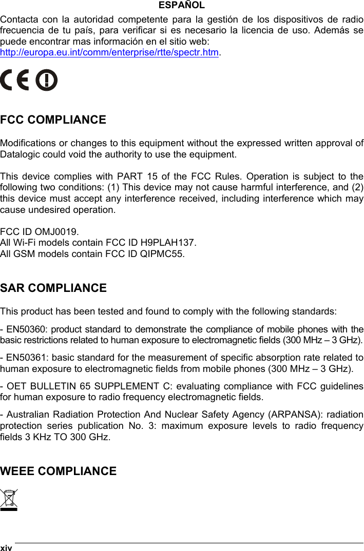  xiv   ESPAÑOL Contacta con la autoridad competente para la gestión de los dispositivos de radio frecuencia de tu país, para verificar si es necesario la licencia de uso. Además se puede encontrar mas información en el sitio web: http://europa.eu.int/comm/enterprise/rtte/spectr.htm.     FCC COMPLIANCE  Modifications or changes to this equipment without the expressed written approval of Datalogic could void the authority to use the equipment.  This device complies with PART 15 of the FCC Rules. Operation is subject to the following two conditions: (1) This device may not cause harmful interference, and (2) this device must accept any interference received, including interference which may cause undesired operation.  FCC ID OMJ0019. All Wi-Fi models contain FCC ID H9PLAH137. All GSM models contain FCC ID QIPMC55.   SAR COMPLIANCE  This product has been tested and found to comply with the following standards: - EN50360: product standard to demonstrate the compliance of mobile phones with the basic restrictions related to human exposure to electromagnetic fields (300 MHz – 3 GHz). - EN50361: basic standard for the measurement of specific absorption rate related to human exposure to electromagnetic fields from mobile phones (300 MHz – 3 GHz). - OET BULLETIN 65 SUPPLEMENT C: evaluating compliance with FCC guidelines for human exposure to radio frequency electromagnetic fields. - Australian Radiation Protection And Nuclear Safety Agency (ARPANSA): radiation protection series publication No. 3: maximum exposure levels to radio frequency fields 3 KHz TO 300 GHz.   WEEE COMPLIANCE   