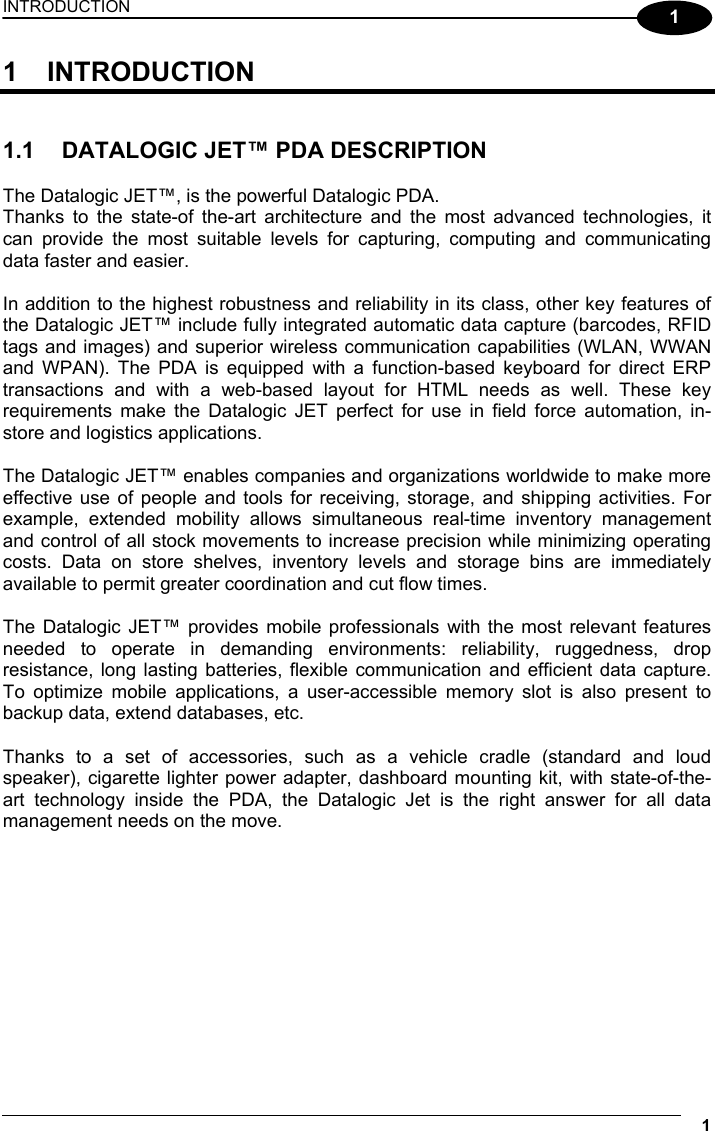 INTRODUCTION 1  1 1 INTRODUCTION   1.1  DATALOGIC JET™ PDA DESCRIPTION  The Datalogic JET™, is the powerful Datalogic PDA. Thanks to the state-of the-art architecture and the most advanced technologies, it can provide the most suitable levels for capturing, computing and communicating data faster and easier.  In addition to the highest robustness and reliability in its class, other key features of the Datalogic JET™ include fully integrated automatic data capture (barcodes, RFID tags and images) and superior wireless communication capabilities (WLAN, WWAN and WPAN). The PDA is equipped with a function-based keyboard for direct ERP transactions and with a web-based layout for HTML needs as well. These key requirements make the Datalogic JET perfect for use in field force automation, in-store and logistics applications.  The Datalogic JET™ enables companies and organizations worldwide to make more effective use of people and tools for receiving, storage, and shipping activities. For example, extended mobility allows simultaneous real-time inventory management and control of all stock movements to increase precision while minimizing operating costs. Data on store shelves, inventory levels and storage bins are immediately available to permit greater coordination and cut flow times.  The Datalogic JET™ provides mobile professionals with the most relevant features needed to operate in demanding environments: reliability, ruggedness, drop resistance, long lasting batteries, flexible communication and efficient data capture. To optimize mobile applications, a user-accessible memory slot is also present to backup data, extend databases, etc.  Thanks to a set of accessories, such as a vehicle cradle (standard and loud speaker), cigarette lighter power adapter, dashboard mounting kit, with state-of-the-art technology inside the PDA, the Datalogic Jet is the right answer for all data management needs on the move.   