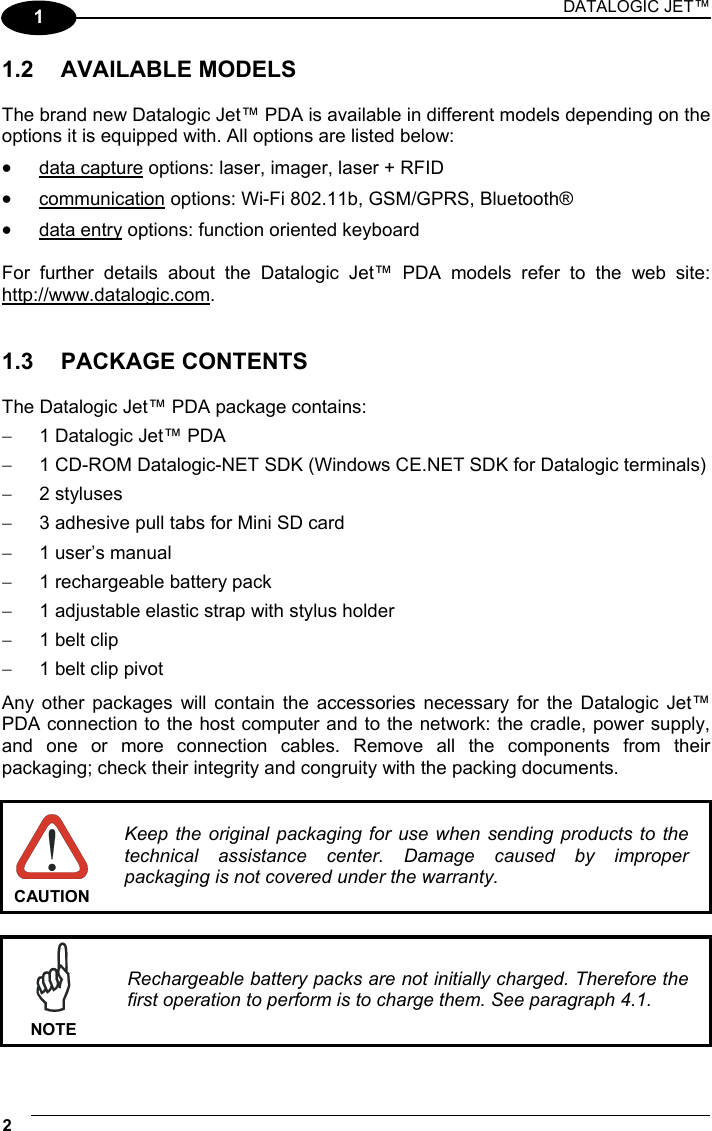 DATALOGIC JET™ 2   1 1.2 AVAILABLE MODELS  The brand new Datalogic Jet™ PDA is available in different models depending on the options it is equipped with. All options are listed below: •  data capture options: laser, imager, laser + RFID •  communication options: Wi-Fi 802.11b, GSM/GPRS, Bluetooth® •  data entry options: function oriented keyboard  For further details about the Datalogic Jet™ PDA models refer to the web site: http://www.datalogic.com.   1.3 PACKAGE CONTENTS  The Datalogic Jet™ PDA package contains: −  1 Datalogic Jet™ PDA −  1 CD-ROM Datalogic-NET SDK (Windows CE.NET SDK for Datalogic terminals) −  2 styluses −  3 adhesive pull tabs for Mini SD card −  1 user’s manual −  1 rechargeable battery pack −  1 adjustable elastic strap with stylus holder −  1 belt clip −  1 belt clip pivot Any other packages will contain the accessories necessary for the Datalogic Jet™ PDA connection to the host computer and to the network: the cradle, power supply, and one or more connection cables. Remove all the components from their packaging; check their integrity and congruity with the packing documents.   CAUTION Keep the original packaging for use when sending products to the technical assistance center. Damage caused by improper packaging is not covered under the warranty.   NOTE Rechargeable battery packs are not initially charged. Therefore the first operation to perform is to charge them. See paragraph 4.1. 