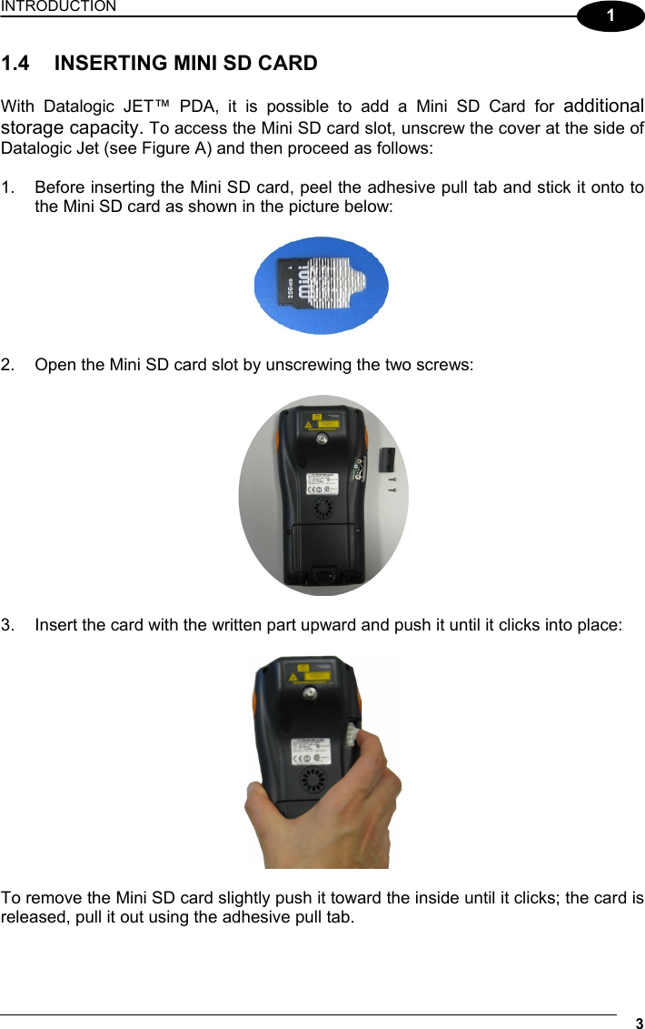 INTRODUCTION 3  1 1.4  INSERTING MINI SD CARD  With Datalogic JET™ PDA, it is possible to add a Mini SD Card for additional storage capacity. To access the Mini SD card slot, unscrew the cover at the side of Datalogic Jet (see Figure A) and then proceed as follows:  1.  Before inserting the Mini SD card, peel the adhesive pull tab and stick it onto to the Mini SD card as shown in the picture below:    2.  Open the Mini SD card slot by unscrewing the two screws:    3.  Insert the card with the written part upward and push it until it clicks into place:    To remove the Mini SD card slightly push it toward the inside until it clicks; the card is released, pull it out using the adhesive pull tab.  