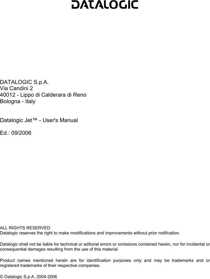             DATALOGIC S.p.A. Via Candini 2 40012 - Lippo di Calderara di Reno Bologna - Italy   Datalogic Jet™ - User&apos;s Manual  Ed.: 09/2006               ALL RIGHTS RESERVED Datalogic reserves the right to make modifications and improvements without prior notification.  Datalogic shall not be liable for technical or editorial errors or omissions contained herein, nor for incidental or consequential damages resulting from the use of this material.  Product names mentioned herein are for identification purposes only and may be trademarks and or registered trademarks of their respective companies.  © Datalogic S.p.A. 2004-2006    