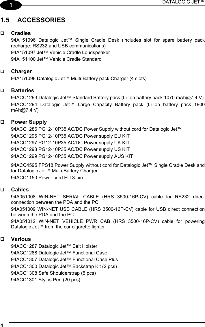 DATALOGIC JET™ 4   1 1.5 ACCESSORIES    Cradles 94A151096 Datalogic Jet™ Single Cradle Desk (includes slot for spare battery pack recharge; RS232 and USB communications) 94A151097 Jet™ Vehicle Cradle Loudspeaker 94A151100 Jet™ Vehicle Cradle Standard    Charger 94A151098 Datalogic Jet™ Multi-Battery pack Charger (4 slots)    Batteries 94ACC1293 Datalogic Jet™ Standard Battery pack (Li-Ion battery pack 1070 mAh@7.4 V) 94ACC1294 Datalogic Jet™ Large Capacity Battery pack (Li-Ion battery pack 1800 mAh@7.4 V)    Power Supply 94ACC1286 PG12-10P35 AC/DC Power Supply without cord for Datalogic Jet™ 94ACC1296 PG12-10P35 AC/DC Power supply EU KIT 94ACC1297 PG12-10P35 AC/DC Power supply UK KIT 94ACC1298 PG12-10P35 AC/DC Power supply US KIT 94ACC1299 PG12-10P35 AC/DC Power supply AUS KIT 94ACC4595 FPS18 Power Supply without cord for Datalogic Jet™ Single Cradle Desk and for Datalogic Jet™ Multi-Battery Charger 94ACC1150 Power cord EU 3-pin    Cables 94A051008 WIN-NET SERIAL CABLE (HRS 3500-16P-CV) cable for RS232 direct connection between the PDA and the PC 94A051009 WIN-NET USB CABLE (HRS 3500-16P-CV) cable for USB direct connection between the PDA and the PC 94A051012 WIN-NET VEHICLE PWR CAB (HRS 3500-16P-CV) cable for powering Datalogic Jet™ from the car cigarette lighter    Various 94ACC1287 Datalogic Jet™ Belt Holster 94ACC1288 Datalogic Jet™ Functional Case 94ACC1307 Datalogic Jet™ Functional Case Plus 94ACC1300 Datalogic Jet™ Backstrap Kit (2 pcs) 94ACC1308 Safe Shoulderstrap (5 pcs) 94ACC1301 Stylus Pen (20 pcs)  