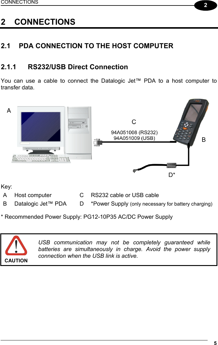 CONNECTIONS 5  2 2 CONNECTIONS   2.1  PDA CONNECTION TO THE HOST COMPUTER   2.1.1  RS232/USB Direct Connection  You can use a cable to connect the Datalogic Jet™ PDA to a host computer to transfer data.    Key: A  Host computer  C  RS232 cable or USB cable B  Datalogic Jet™ PDA  D  *Power Supply (only necessary for battery charging)  * Recommended Power Supply: PG12-10P35 AC/DC Power Supply    CAUTION USB communication may not be completely guaranteed while batteries are simultaneously in charge. Avoid the power supply connection when the USB link is active.  