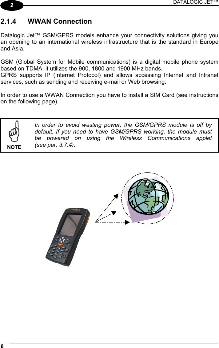 DATALOGIC JET™ 8   2 2.1.4 WWAN Connection  Datalogic Jet™ GSM/GPRS models enhance your connectivity solutions giving you an opening to an international wireless infrastructure that is the standard in Europe and Asia.  GSM (Global System for Mobile communications) is a digital mobile phone system based on TDMA; it utilizes the 900, 1800 and 1900 MHz bands. GPRS supports IP (Internet Protocol) and allows accessing Internet and Intranet services, such as sending and receiving e-mail or Web browsing.  In order to use a WWAN Connection you have to install a SIM Card (see instructions on the following page).    NOTE In order to avoid wasting power, the GSM/GPRS module is off by default. If you need to have GSM/GPRS working, the module must be powered on using the Wireless Communications applet (see par. 3.7.4).         