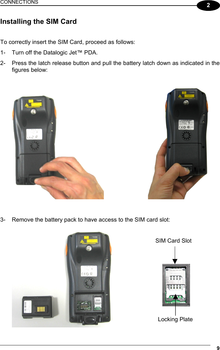 CONNECTIONS 9  2 Installing the SIM Card   To correctly insert the SIM Card, proceed as follows: 1-  Turn off the Datalogic Jet™ PDA. 2-  Press the latch release button and pull the battery latch down as indicated in the figures below:         3-  Remove the battery pack to have access to the SIM card slot:        SIM Card Slot Locking Plate 