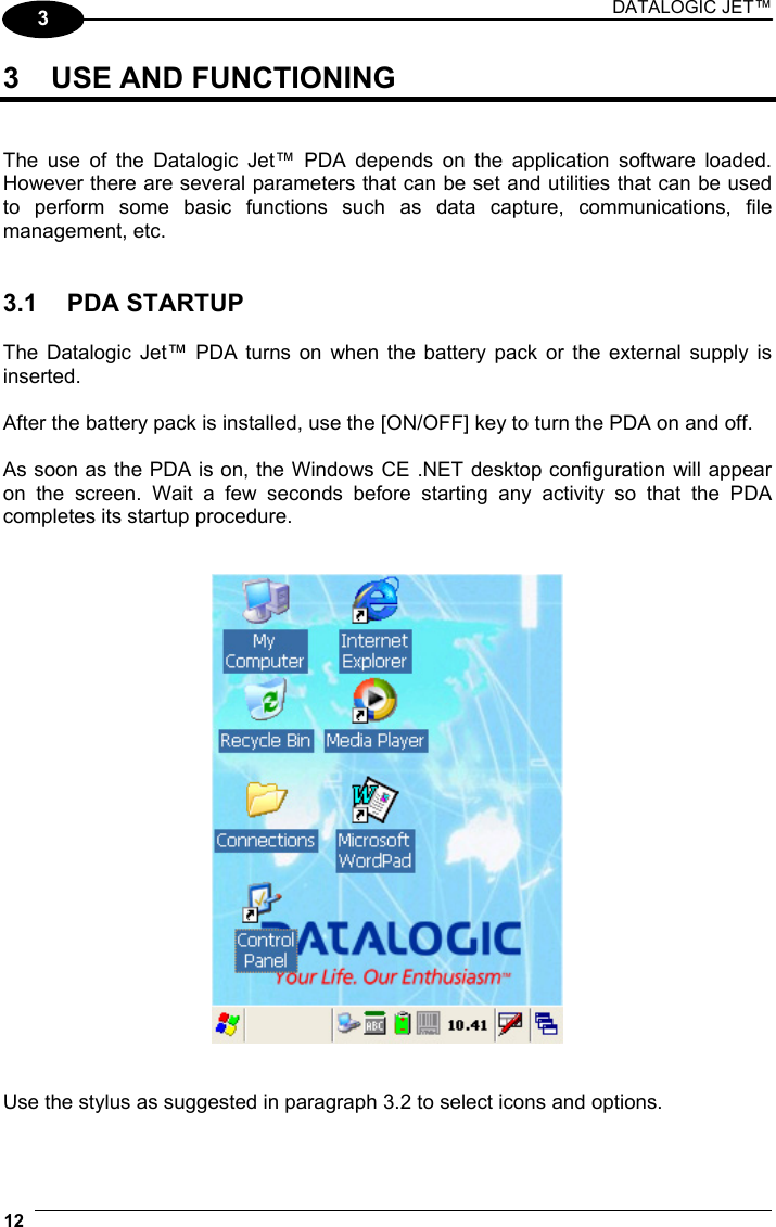 DATALOGIC JET™ 12   3 3  USE AND FUNCTIONING   The use of the Datalogic Jet™ PDA depends on the application software loaded. However there are several parameters that can be set and utilities that can be used to perform some basic functions such as data capture, communications, file management, etc.   3.1 PDA STARTUP  The Datalogic Jet™ PDA turns on when the battery pack or the external supply is inserted.  After the battery pack is installed, use the [ON/OFF] key to turn the PDA on and off.  As soon as the PDA is on, the Windows CE .NET desktop configuration will appear on the screen. Wait a few seconds before starting any activity so that the PDA completes its startup procedure.      Use the stylus as suggested in paragraph 3.2 to select icons and options. 