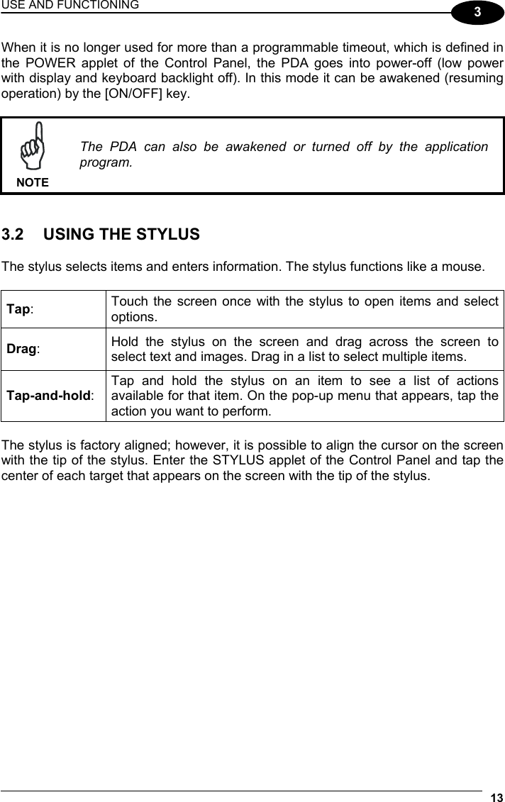 USE AND FUNCTIONING 13  3 When it is no longer used for more than a programmable timeout, which is defined in the POWER applet of the Control Panel, the PDA goes into power-off (low power with display and keyboard backlight off). In this mode it can be awakened (resuming operation) by the [ON/OFF] key.   NOTE The PDA can also be awakened or turned off by the application program.   3.2  USING THE STYLUS  The stylus selects items and enters information. The stylus functions like a mouse.  Tap:  Touch the screen once with the stylus to open items and select options. Drag:  Hold the stylus on the screen and drag across the screen to select text and images. Drag in a list to select multiple items. Tap-and-hold: Tap and hold the stylus on an item to see a list of actions available for that item. On the pop-up menu that appears, tap the action you want to perform.  The stylus is factory aligned; however, it is possible to align the cursor on the screen with the tip of the stylus. Enter the STYLUS applet of the Control Panel and tap the center of each target that appears on the screen with the tip of the stylus.  