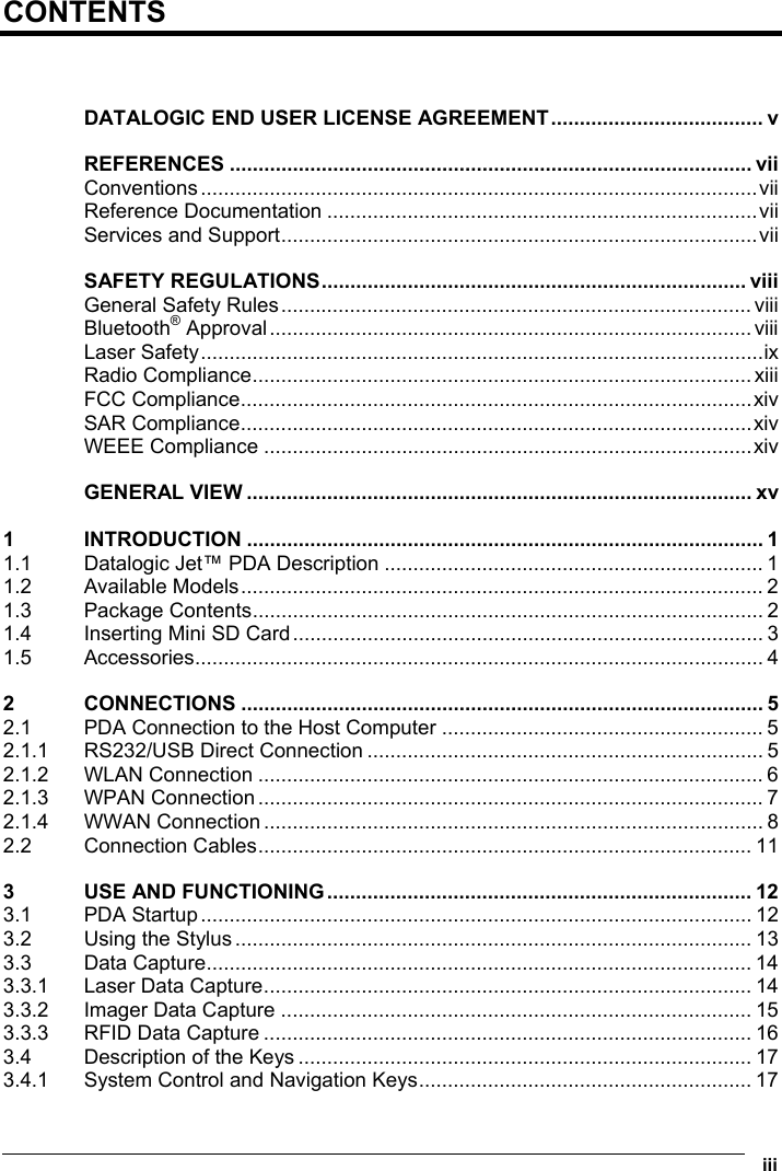  iii  CONTENTS   DATALOGIC END USER LICENSE AGREEMENT..................................... v REFERENCES ........................................................................................... vii Conventions.................................................................................................vii Reference Documentation ...........................................................................vii Services and Support...................................................................................vii SAFETY REGULATIONS.......................................................................... viii General Safety Rules.................................................................................. viii Bluetooth® Approval....................................................................................viii Laser Safety..................................................................................................ix Radio Compliance....................................................................................... xiii FCC Compliance.........................................................................................xiv SAR Compliance.........................................................................................xiv WEEE Compliance .....................................................................................xiv GENERAL VIEW ........................................................................................ xv 1 INTRODUCTION .......................................................................................... 1 1.1 Datalogic Jet™ PDA Description .................................................................. 1 1.2 Available Models........................................................................................... 2 1.3 Package Contents......................................................................................... 2 1.4 Inserting Mini SD Card.................................................................................. 3 1.5 Accessories................................................................................................... 4 2 CONNECTIONS ........................................................................................... 5 2.1 PDA Connection to the Host Computer ........................................................ 5 2.1.1 RS232/USB Direct Connection ..................................................................... 5 2.1.2 WLAN Connection ........................................................................................ 6 2.1.3 WPAN Connection ........................................................................................ 7 2.1.4 WWAN Connection ....................................................................................... 8 2.2 Connection Cables...................................................................................... 11 3 USE AND FUNCTIONING.......................................................................... 12 3.1 PDA Startup................................................................................................ 12 3.2 Using the Stylus.......................................................................................... 13 3.3 Data Capture............................................................................................... 14 3.3.1 Laser Data Capture..................................................................................... 14 3.3.2 Imager Data Capture .................................................................................. 15 3.3.3 RFID Data Capture ..................................................................................... 16 3.4 Description of the Keys ............................................................................... 17 3.4.1 System Control and Navigation Keys.......................................................... 17 