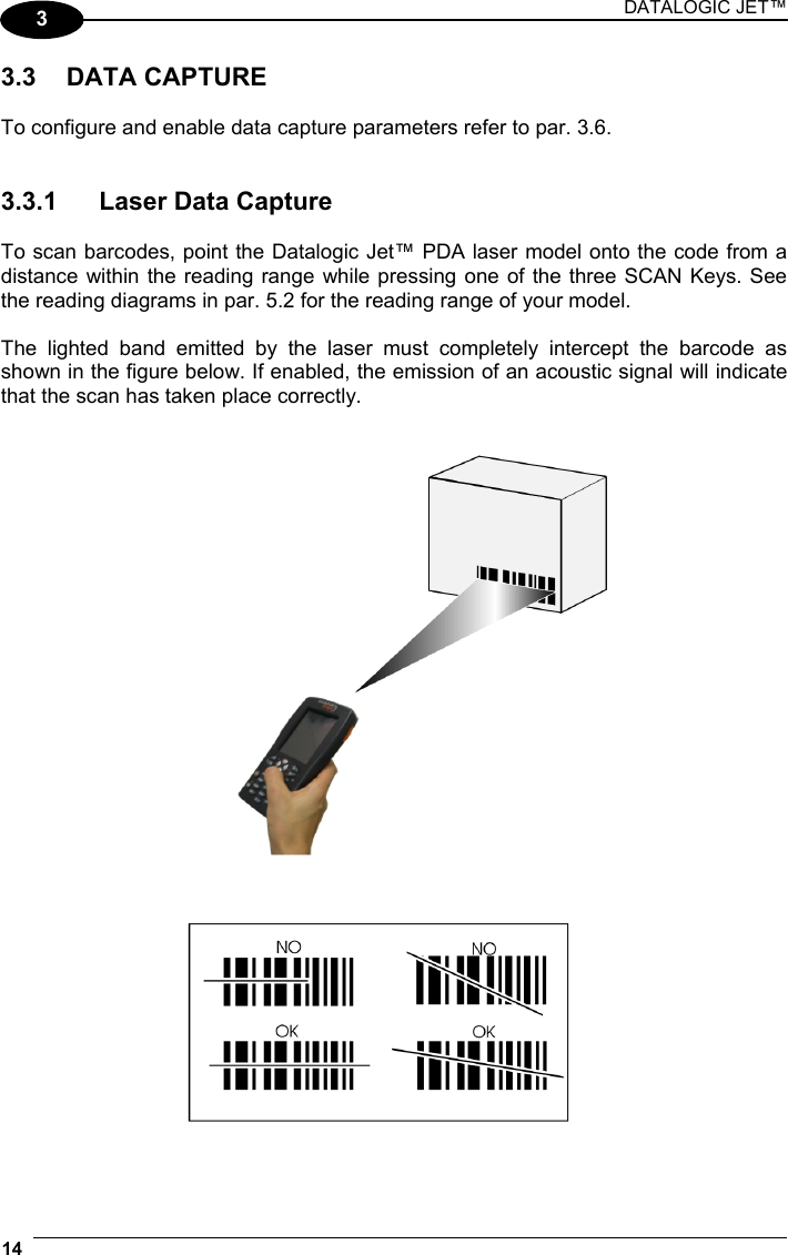 DATALOGIC JET™ 14   3 3.3 DATA CAPTURE  To configure and enable data capture parameters refer to par. 3.6.   3.3.1  Laser Data Capture  To scan barcodes, point the Datalogic Jet™ PDA laser model onto the code from a distance within the reading range while pressing one of the three SCAN Keys. See the reading diagrams in par. 5.2 for the reading range of your model.  The lighted band emitted by the laser must completely intercept the barcode as shown in the figure below. If enabled, the emission of an acoustic signal will indicate that the scan has taken place correctly.     